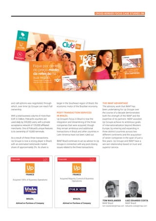 Cross-Border Focus Case StudIES /39
Tom Waslander
IMAP Brazil
tom.waslander@imap.com
Luiz Eduardo Costa
IMAP Brazil
leduardo.costa@imap.com
Acquired 100% of Business Operations
Advised on Purchase of Company
france
BRAZIL
Financials
Acquired Majority Control of Business
Operations
Advised on Purchase of Company
france
BRAZIL
Financials
and call options was negotiated, through
which, over time Up Groupe can reach full
ownership.
With a total business volume of more than
EUR 3.3 billion, Policard’s vouchers are
used daily by 230,000 users, with a private
acceptance network of 120,000 affiliated
merchants. One of Policard’s unique features
is its ownership of 10,000 terminals.
As a result of these three transactions,
Up Groupe is now a strong player in Brazil,
with an estimated nationwide market
share of approximately 5%. Its share is
larger in the Southeast region of Brazil, the
economic motor of the Brazilian economy.
POST-TRANSACTION SERVICES
IN BRAZIL
Up Groupe’s focus in Brazil is now the
integration and streamlining of the three
companies that were acquired, though
they remain ambitious and additional
transactions in Brazil and other countries in
Latin America have not been ruled out.
IMAP Brazil continues to act as advisor to Up
Groupe in connection with any post-closing
issues related to the three transactions.
THE IMAP ADVANTAGE
The advisory work that IMAP has
been undertaking for Up Groupe over
the course of a decade demonstrates
both the strength of the IMAP and the
expertise of its partners. IMAP assisted
Up Groupe achieve its ambitious goals
of internationalization beyond Western
Europe, by entering and expanding in
three distinct countries across two
different continents and the acquisition
of seven companies in the span of just a
few years. Up Groupe and IMAP have a
win-win relationship based on trust and
superior service.
 