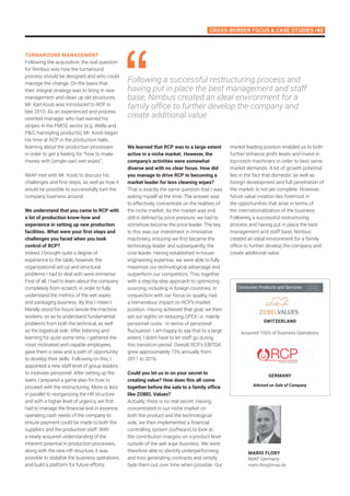 Cross-Border Focus  Case Studies /43
Turnaround Management
Following the acquisition, the real question
for Nimbus was how the turnaround
process should be designed and who could
manage the change. On the basis that
their integral strategy was to bring in new
management and clean up old structures,
Mr. Karl Koob was introduced to RCP in
late 2010. As an experienced and process
oriented manager, who had earned his
stripes in the FMCG sector (e.g. Wella and
PG, hairstyling products), Mr. Koob began
his time at RCP in the production halls,
learning about the production processes
in order to get a feeling for “how to make
money with (single-use) wet wipes”.
IMAP met with Mr. Koob to discuss his
challenges and first steps, as well as how it
would be possible to successfully turn the
company business around:
We understand that you came to RCP with
a lot of production know-how and
experience in setting up new production
facilities. What were your first steps and
challenges you faced when you took
control of RCP?
Indeed, I brought quite a degree of
experience to the table, however, the
organizational set-up and structural
problems I had to deal with were immense.
First of all, I had to learn about the company
completely from scratch, in order to fully
understand the metrics of the wet wipes
and packaging business. By this I mean I
literally stood for hours beside the machine
workers, so as to understand fundamental
problems from both the technical, as well
as the logistical side. After listening and
learning for quite some time, I gathered the
most motivated and capable employees,
gave them a raise and a path of opportunity
to develop their skills. Following on this, I
appointed a new staff level of group leaders
to motivate personnel. After setting up the
team, I prepared a game plan for how to
proceed with the restructuring. More or less
in parallel to reorganizing the HR structure
and with a higher level of urgency, we first
had to manage the financial and in essence,
operating cash needs of the company to
ensure payment could be made to both the
suppliers and the production staff. With
a newly acquired understanding of the
inherent potential in production processes,
along with the new HR structure, it was
possible to stabilize the business operations
and build a platform for future efforts.
We learned that RCP was to a large extent
active in a niche market. However, the
company’s activities were somewhat
diverse and with no clear focus. How did
you manage to drive RCP to becoming a
market leader for lens cleaning wipes?
That is exactly the same question that I was
asking myself at the time. The answer was
to effectively concentrate on the realities of
the niche market. As the market was and
still is defined by price pressure, we had to
somehow become the price leader. The key
to this was our investment in innovative
machinery, ensuring we first became the
technology leader and subsequently, the
cost leader. Having established in-house
engineering expertise, we were able to fully
maximize our technological advantage and
outperform our competitors. This, together
with a step-by-step approach to optimizing
sourcing, including in foreign countries, in
conjunction with our focus on quality, had
a tremendous impact on RCP’s market
position. Having achieved that goal, we then
set our sights on reducing OPEX i.e. mainly
personnel costs - in terms of personnel
fluctuation. I am happy to say that to a large
extent, I didn’t have to let staff go during
this transition period. Overall, RCP’s EBITDA
grew approximately 15% annually from
2011 to 2016.
Could you let us in on your secret to
creating value? How does this all come
together before the sale to a family office
like ZOBEL Values?
Actually, there is no real secret. Having
concentrated in our niche market on
both the product and the technological
side, we then implemented a financial
controlling system (software) to look at
the contribution margins on a product level
outside of the wet wipe business. We were
therefore able to identify underperforming
and loss generating contracts and simply
fade them out over time when possible. Our
Following a successful restructuring process and
having put in place the best management and staff
base, Nimbus created an ideal environment for a
family office to further develop the company and
create additional value
market leading position enabled us to both
further enhance profit levels and invest in
top-notch machinery in order to best serve
market demands. A lot of growth potential
lies in the fact that domestic as well as
foreign development and full penetration of
the market, is not yet complete. However,
future value creation lies foremost in
the opportunities that arise in terms of
the internationalization of the business.
Following a successful restructuring
process and having put in place the best
management and staff base, Nimbus
created an ideal environment for a family
office to further develop the company and
create additional value.
mario flory
IMAP Germany
mario.flory@imap.de
Acquired 100% of Business Operations
Advised on Sale of Company
Switzerland
Germany
Consumer Products and Services
 