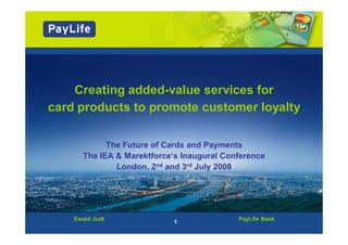 Creating added-value services for
card products to promote customer loyalty

            The Future of Cards and Payments
      The IEA & Marektforce‘s Inaugural Conference
              London, 2nd and 3rd July 2008




    Ewald Judt                             PayLife Bank
                           1
 