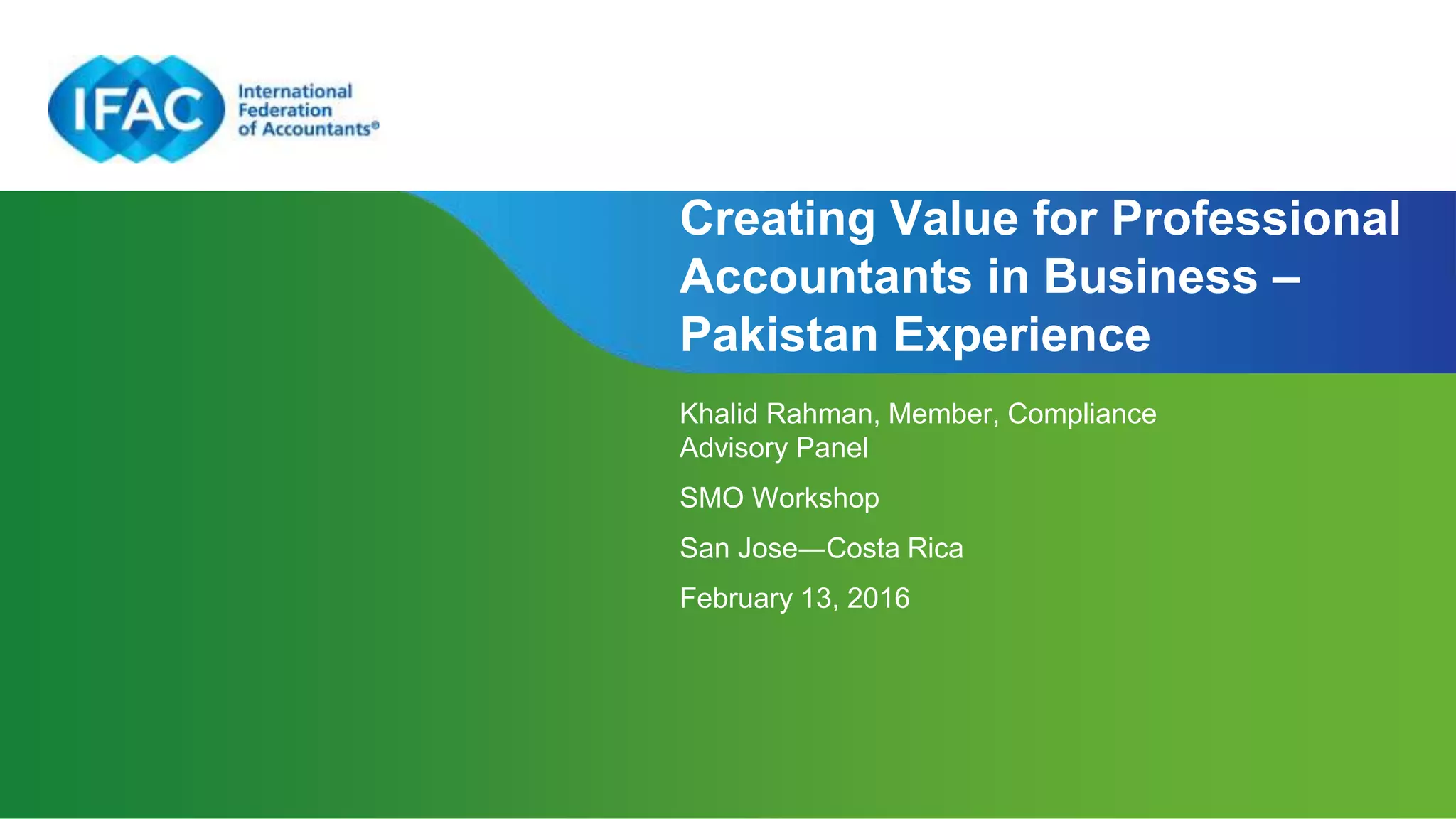 Page 1
Creating Value for Professional
Accountants in Business –
Pakistan Experience
Khalid Rahman, Member, Compliance
Advisory Panel
SMO Workshop
San Jose―Costa Rica
February 13, 2016
 