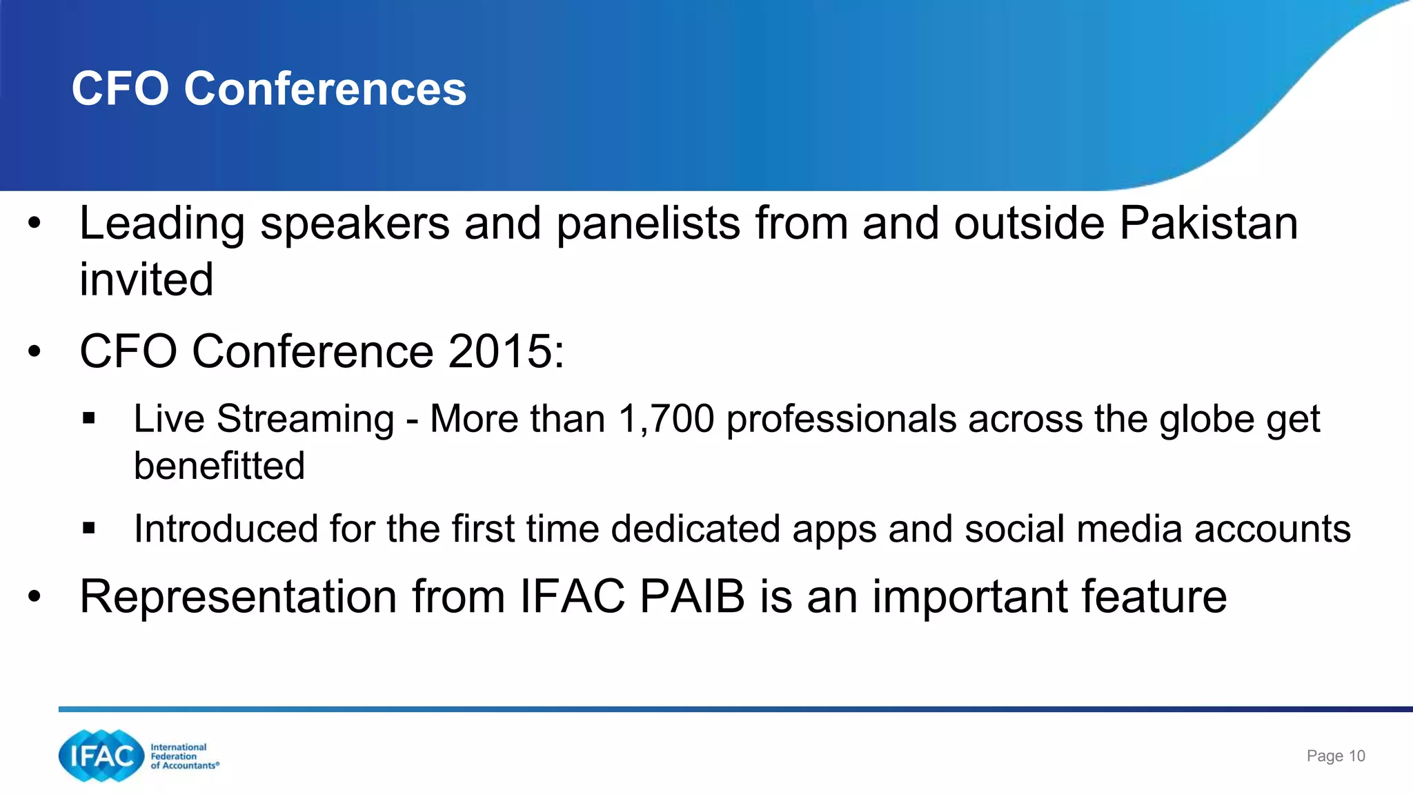 Page 10
CFO Conferences
• Leading speakers and panelists from and outside Pakistan
invited
• CFO Conference 2015:
 Live Streaming - More than 1,700 professionals across the globe get
benefitted
 Introduced for the first time dedicated apps and social media accounts
• Representation from IFAC PAIB is an important feature
 