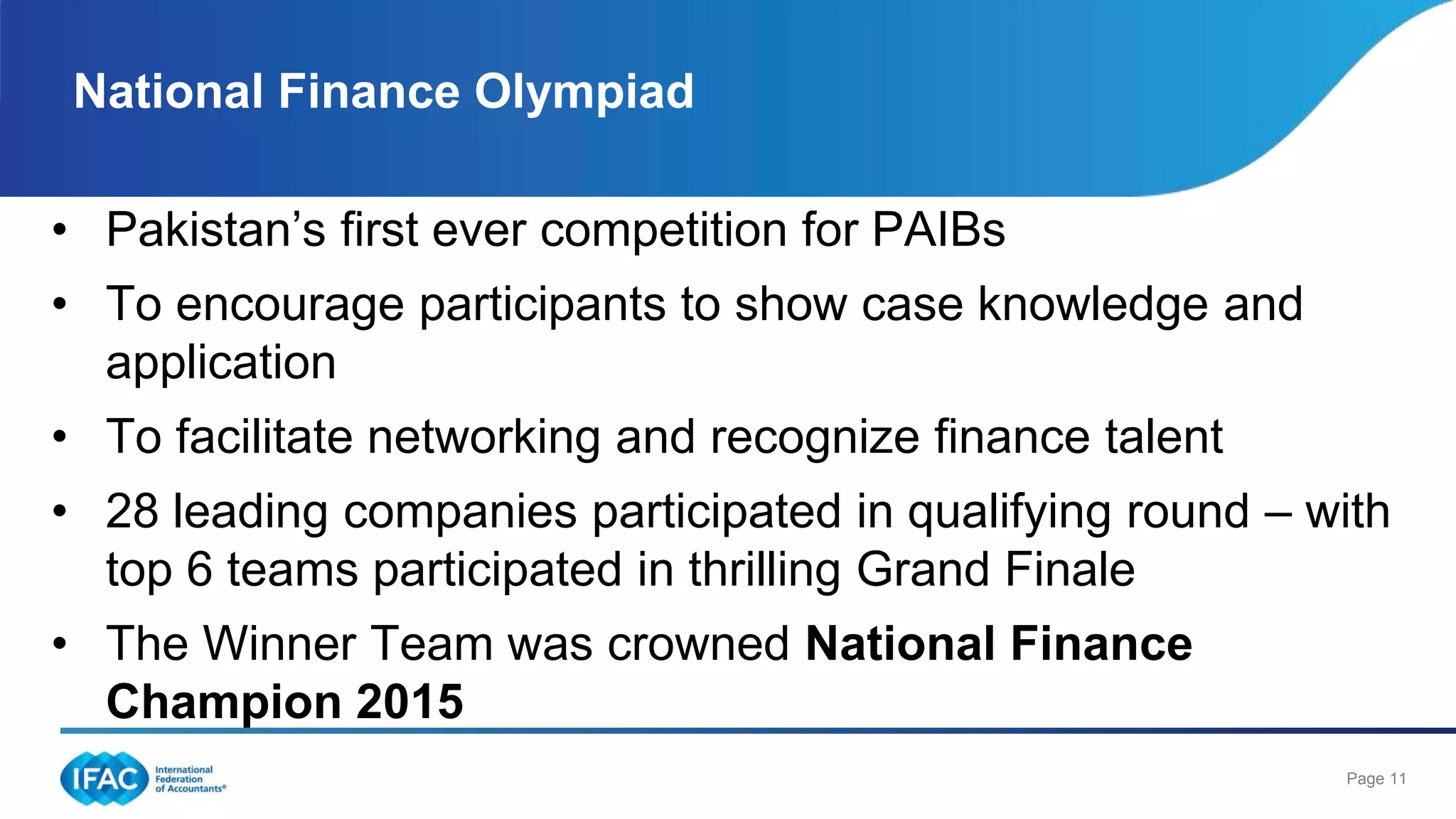 Page 11
National Finance Olympiad
• Pakistan’s first ever competition for PAIBs
• To encourage participants to show case knowledge and
application
• To facilitate networking and recognize finance talent
• 28 leading companies participated in qualifying round – with
top 6 teams participated in thrilling Grand Finale
• The Winner Team was crowned National Finance
Champion 2015
 