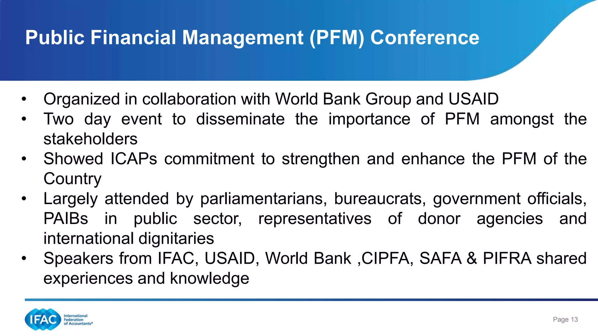 Page 13
Public Financial Management (PFM) Conference
• Organized in collaboration with World Bank Group and USAID
• Two day event to disseminate the importance of PFM amongst the
stakeholders
• Showed ICAPs commitment to strengthen and enhance the PFM of the
Country
• Largely attended by parliamentarians, bureaucrats, government officials,
PAIBs in public sector, representatives of donor agencies and
international dignitaries
• Speakers from IFAC, USAID, World Bank ,CIPFA, SAFA & PIFRA shared
experiences and knowledge
 