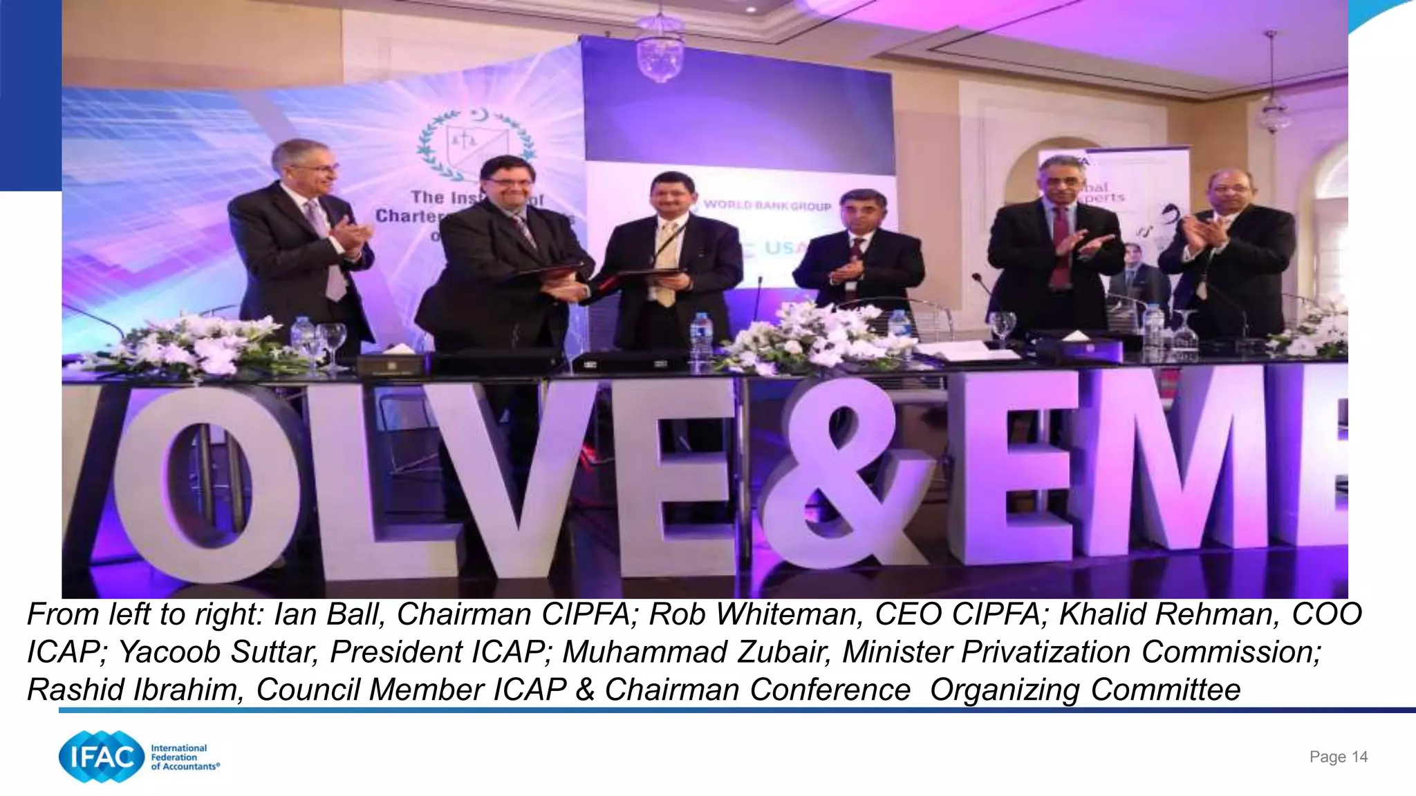 Page 14
From left to right: Ian Ball, Chairman CIPFA; Rob Whiteman, CEO CIPFA; Khalid Rehman, COO
ICAP; Yacoob Suttar, President ICAP; Muhammad Zubair, Minister Privatization Commission;
Rashid Ibrahim, Council Member ICAP & Chairman Conference Organizing Committee
 