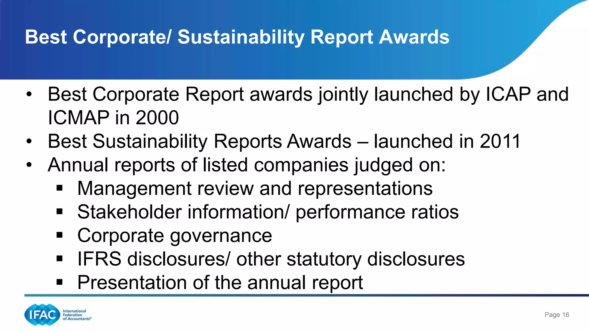Page 16
Best Corporate/ Sustainability Report Awards
• Best Corporate Report awards jointly launched by ICAP and
ICMAP in 2000
• Best Sustainability Reports Awards – launched in 2011
• Annual reports of listed companies judged on:
 Management review and representations
 Stakeholder information/ performance ratios
 Corporate governance
 IFRS disclosures/ other statutory disclosures
 Presentation of the annual report
 