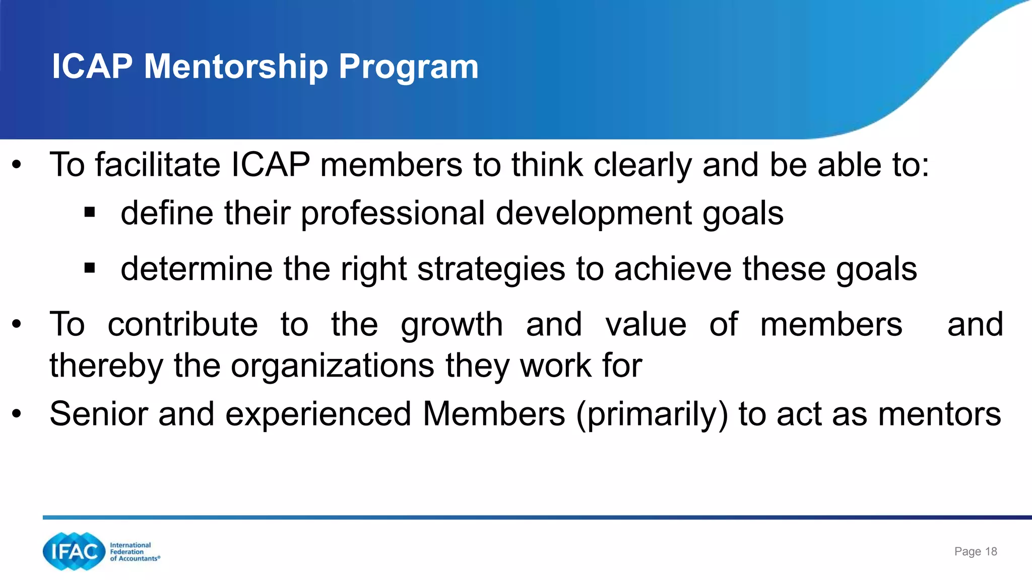 Page 18
ICAP Mentorship Program
• To facilitate ICAP members to think clearly and be able to:
 define their professional development goals
 determine the right strategies to achieve these goals
• To contribute to the growth and value of members and
thereby the organizations they work for
• Senior and experienced Members (primarily) to act as mentors
 