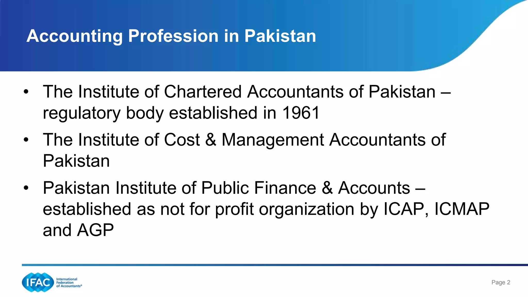 Page 2
Accounting Profession in Pakistan
• The Institute of Chartered Accountants of Pakistan –
regulatory body established in 1961
• The Institute of Cost & Management Accountants of
Pakistan
• Pakistan Institute of Public Finance & Accounts –
established as not for profit organization by ICAP, ICMAP
and AGP
 