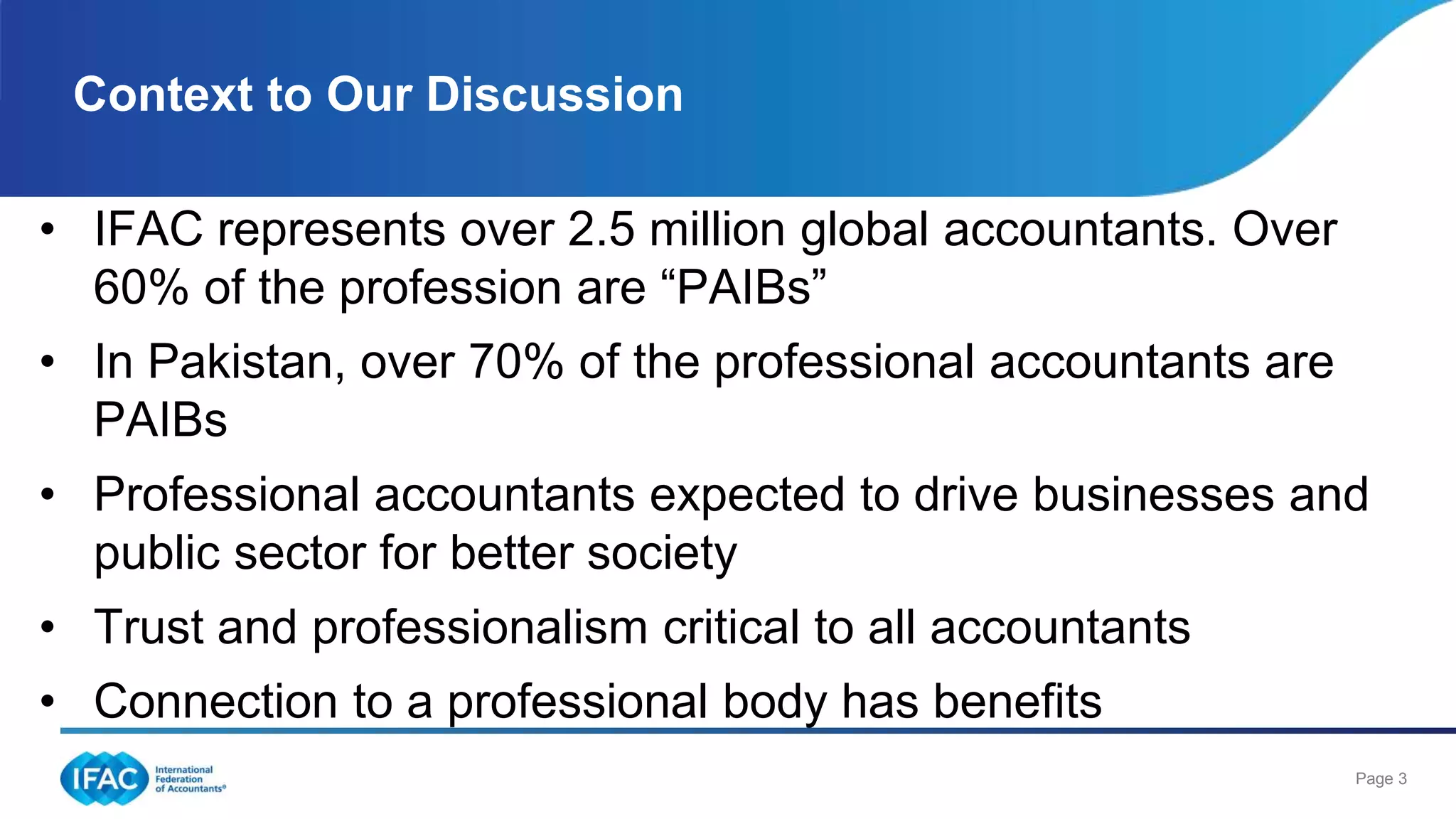 Page 3
• IFAC represents over 2.5 million global accountants. Over
60% of the profession are “PAIBs”
• In Pakistan, over 70% of the professional accountants are
PAIBs
• Professional accountants expected to drive businesses and
public sector for better society
• Trust and professionalism critical to all accountants
• Connection to a professional body has benefits
Context to Our Discussion
 