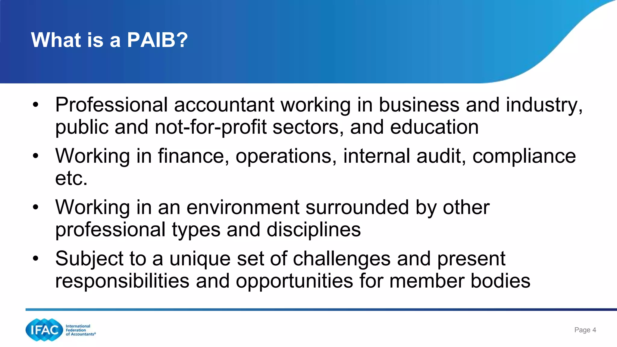 Page 4
• Professional accountant working in business and industry,
public and not-for-profit sectors, and education
• Working in finance, operations, internal audit, compliance
etc.
• Working in an environment surrounded by other
professional types and disciplines
• Subject to a unique set of challenges and present
responsibilities and opportunities for member bodies
What is a PAIB?
 