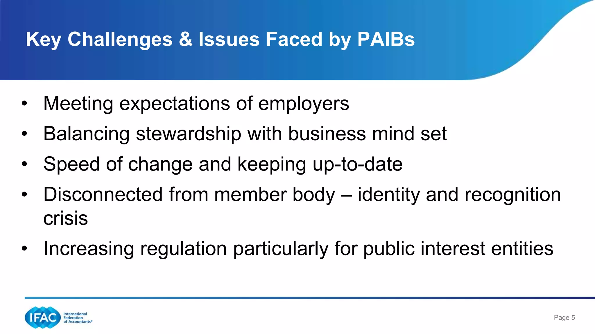 Page 5
• Meeting expectations of employers
• Balancing stewardship with business mind set
• Speed of change and keeping up-to-date
• Disconnected from member body – identity and recognition
crisis
• Increasing regulation particularly for public interest entities
Key Challenges & Issues Faced by PAIBs
 