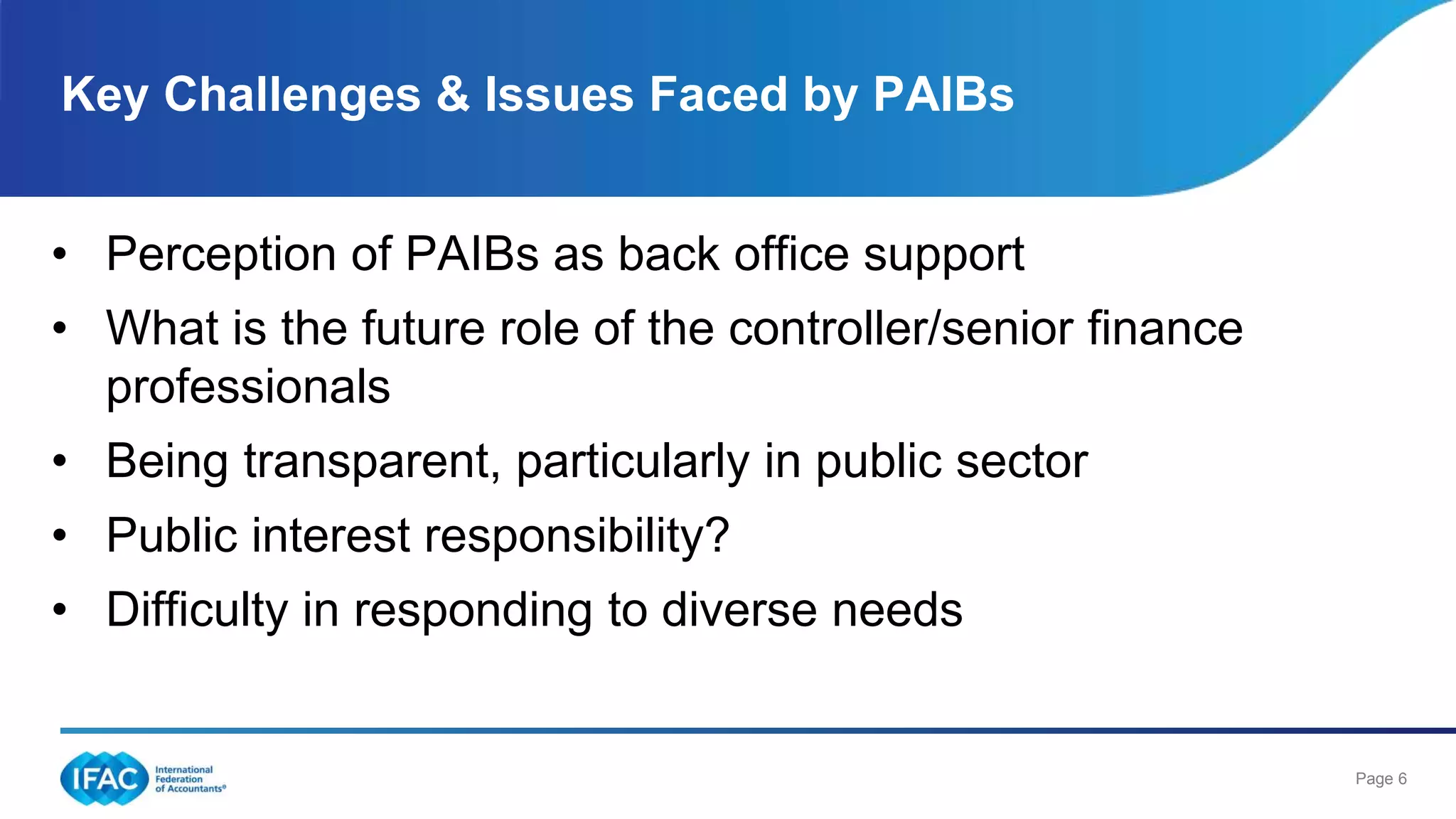 Page 6
• Perception of PAIBs as back office support
• What is the future role of the controller/senior finance
professionals
• Being transparent, particularly in public sector
• Public interest responsibility?
• Difficulty in responding to diverse needs
Key Challenges & Issues Faced by PAIBs
 
