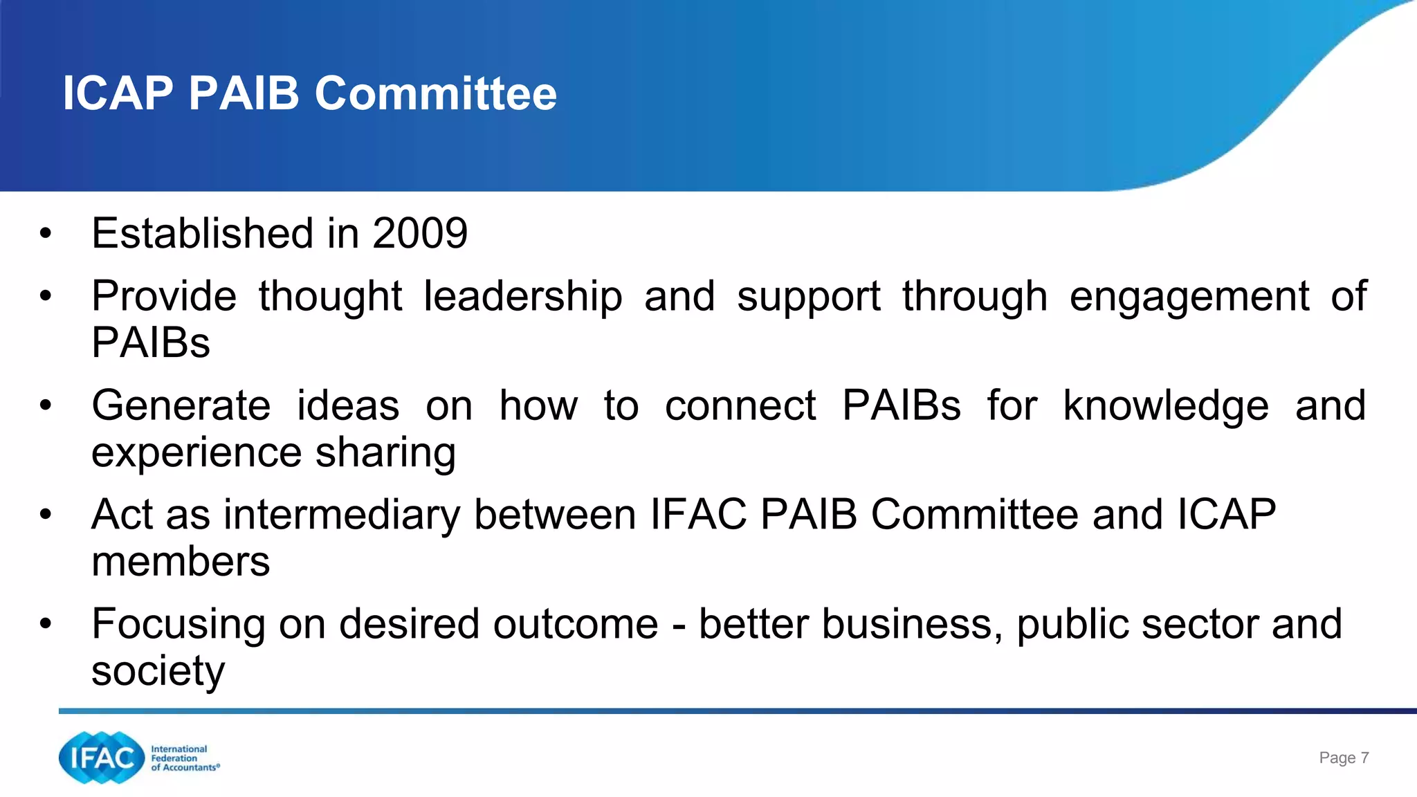 Page 7
• Established in 2009
• Provide thought leadership and support through engagement of
PAIBs
• Generate ideas on how to connect PAIBs for knowledge and
experience sharing
• Act as intermediary between IFAC PAIB Committee and ICAP
members
• Focusing on desired outcome - better business, public sector and
society
ICAP PAIB Committee
 