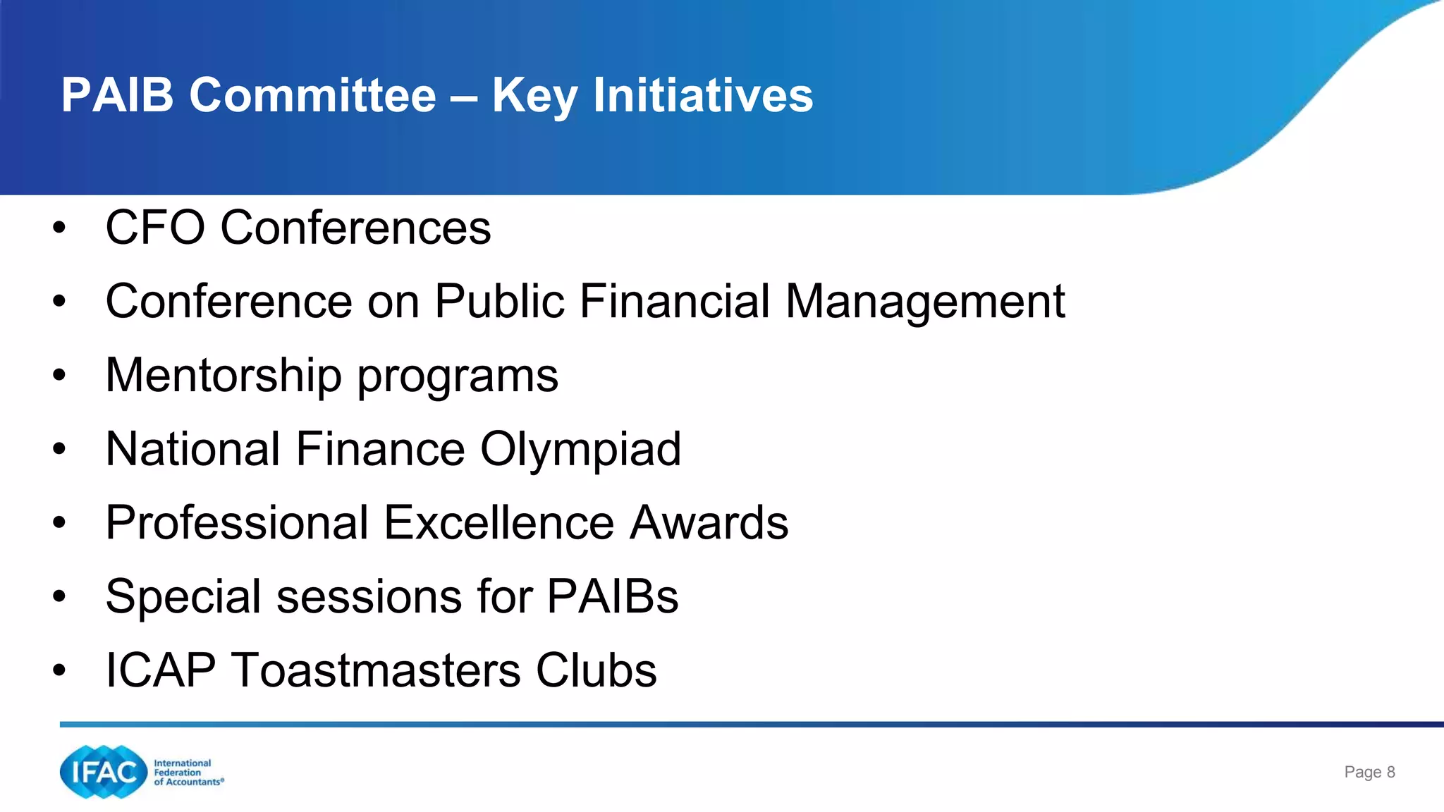 Page 8
• CFO Conferences
• Conference on Public Financial Management
• Mentorship programs
• National Finance Olympiad
• Professional Excellence Awards
• Special sessions for PAIBs
• ICAP Toastmasters Clubs
PAIB Committee – Key Initiatives
 