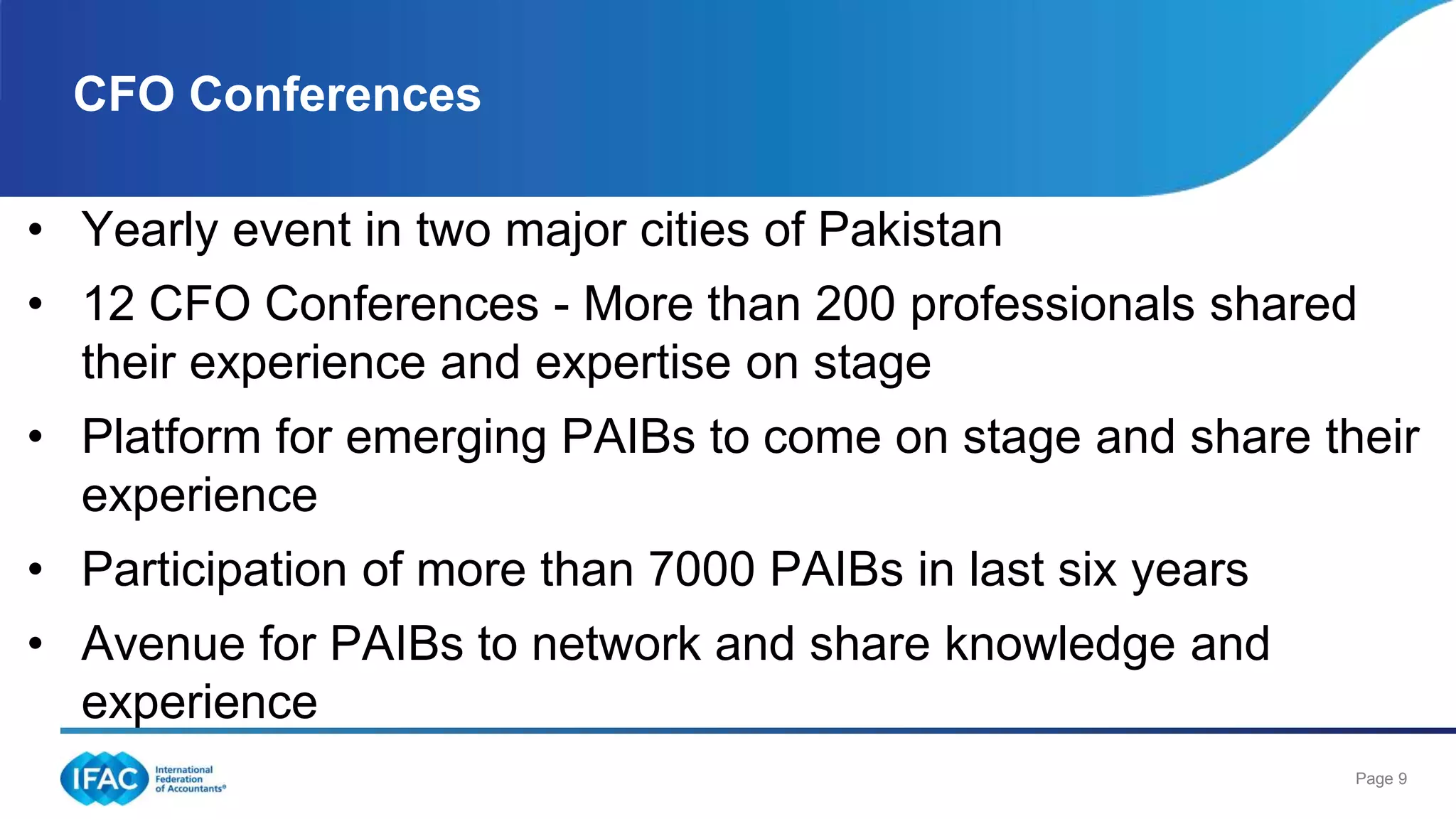 Page 9
CFO Conferences
• Yearly event in two major cities of Pakistan
• 12 CFO Conferences - More than 200 professionals shared
their experience and expertise on stage
• Platform for emerging PAIBs to come on stage and share their
experience
• Participation of more than 7000 PAIBs in last six years
• Avenue for PAIBs to network and share knowledge and
experience
 