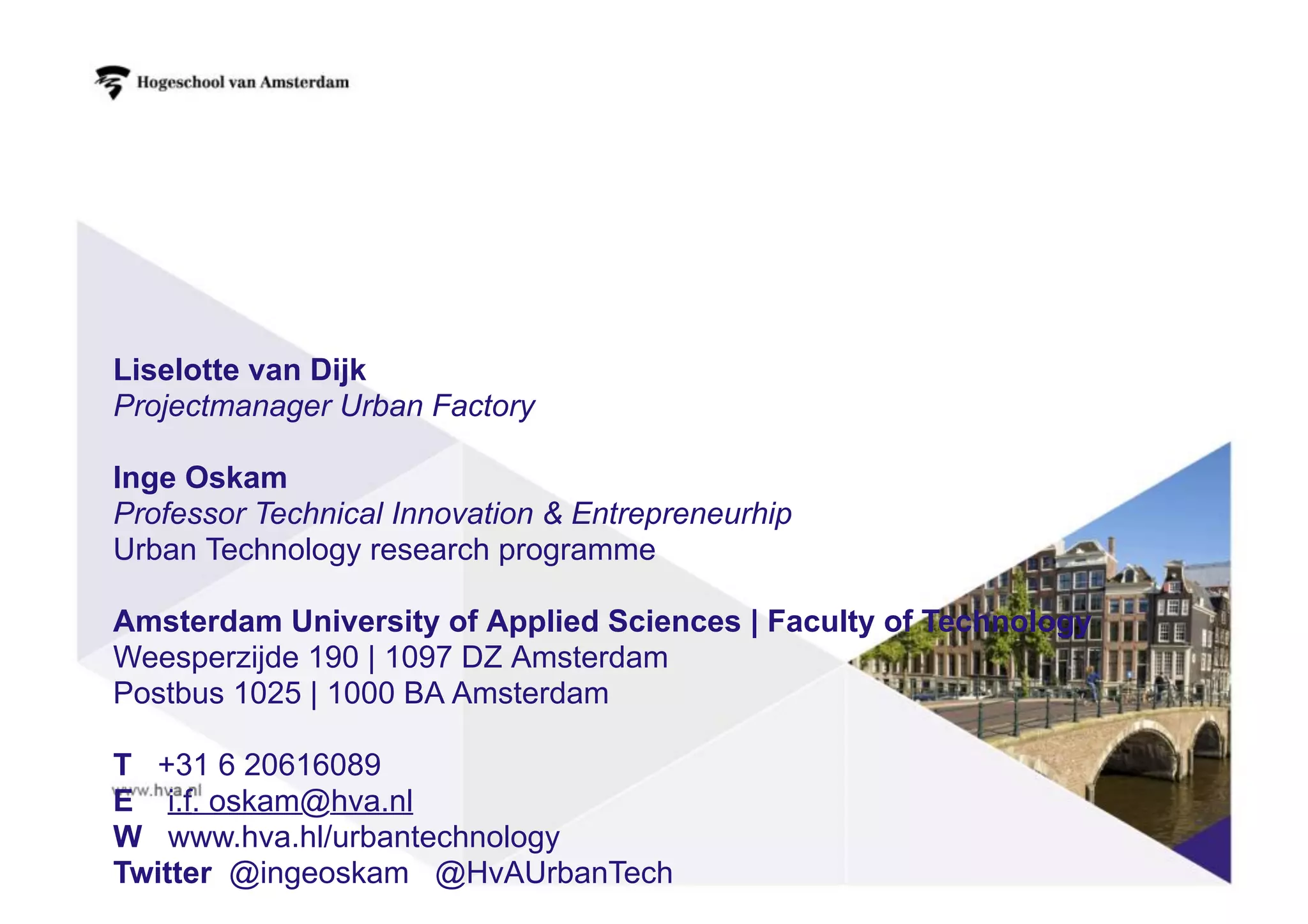 Liselotte van Dijk
Projectmanager Urban Factory
Inge Oskam
Professor Technical Innovation & Entrepreneurhip
Urban Technology research programme
Amsterdam University of Applied Sciences | Faculty of Technology
Weesperzijde 190 | 1097 DZ Amsterdam
Postbus 1025 | 1000 BA Amsterdam
T +31 6 20616089
E i.f. oskam@hva.nl
W www.hva.hl/urbantechnology
Twitter @ingeoskam @HvAUrbanTech
 