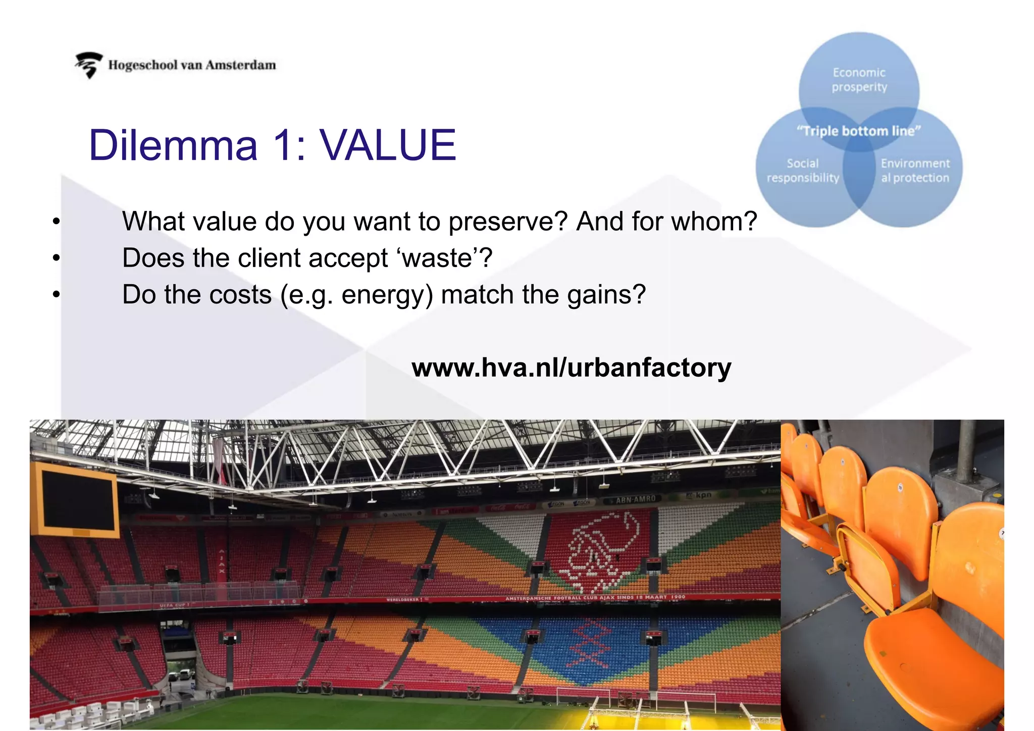 Dilemma 1: VALUE
• What value do you want to preserve? And for whom?
• Does the client accept ‘waste’?
• Do the costs (e.g. energy) match the gains?
www.hva.nl/urbanfactory
 
