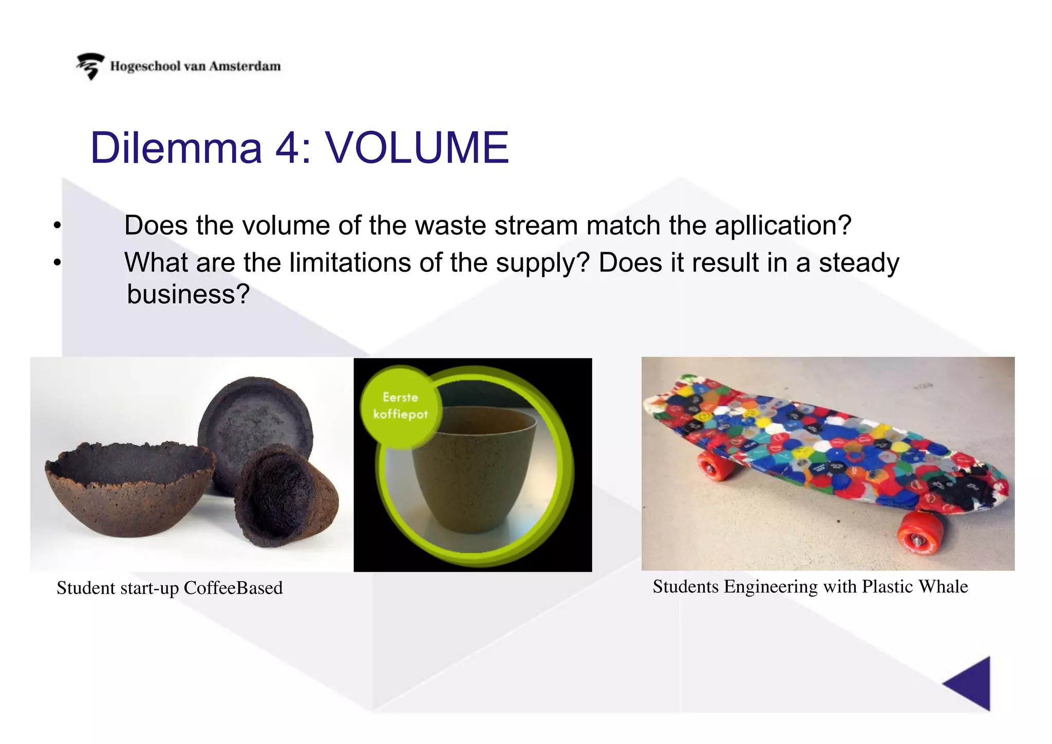 Dilemma 4: VOLUME
• Does the volume of the waste stream match the apllication?
• What are the limitations of the supply? Does it result in a steady
business?
Student start-up CoffeeBased Students Engineering with Plastic Whale
 