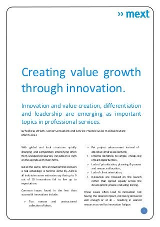 Creating value growth
through innovation.
Innovation and value creation, differentiation
and leadership are emerging as important
topics in professional services.
By Melissa Wraith, Senior Consultant and Service Practice Lead, mextConsulting
March 2013


With global and local structures quickly           ˃   Pet project advancement instead of
changing and competition intensifying often            objective criteria assessment,
from unexpected sources, innovation is high        ˃   Internal blindness to simple, cheap, big
on the agenda with most firms.                         impact opportunities,
                                                   ˃   Lack of prioritisation, planning & process
But at the same, time innovation that delivers         and resource allocation,
a real advantage is hard to come by. Across        ˃   Lack of client orientation,
all industries some estimates say that up to 9     ˃   Resources are focused on the launch
out of 10 innovations fail to live up to               rather than spread equally across the
expectations.
                                                       development process including testing.
Common issues found in the less than             These issues often lead to innovation not
successful innovations include:                  having the desired impact, not being delivered
  ˃   Too     narrow       and   unstructured    well enough or at all – resulting in wasted
      collection of ideas,                       resources as well as innovation fatigue.

                                                                                                    1
 