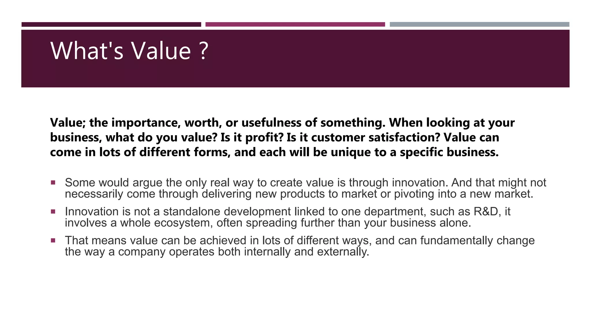  Some would argue the only real way to create value is through innovation. And that might not
necessarily come through delivering new products to market or pivoting into a new market.
 Innovation is not a standalone development linked to one department, such as R&D, it
involves a whole ecosystem, often spreading further than your business alone.
 That means value can be achieved in lots of different ways, and can fundamentally change
the way a company operates both internally and externally.
Value; the importance, worth, or usefulness of something. When looking at your
business, what do you value? Is it profit? Is it customer satisfaction? Value can
come in lots of different forms, and each will be unique to a specific business.
What's Value ?
 