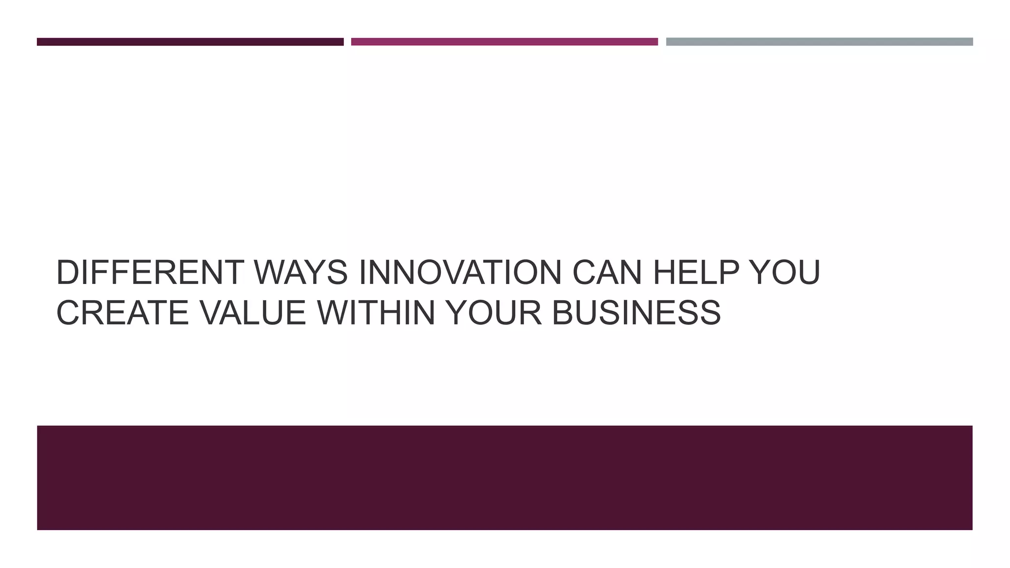 DIFFERENT WAYS INNOVATION CAN HELP YOU
CREATE VALUE WITHIN YOUR BUSINESS
 