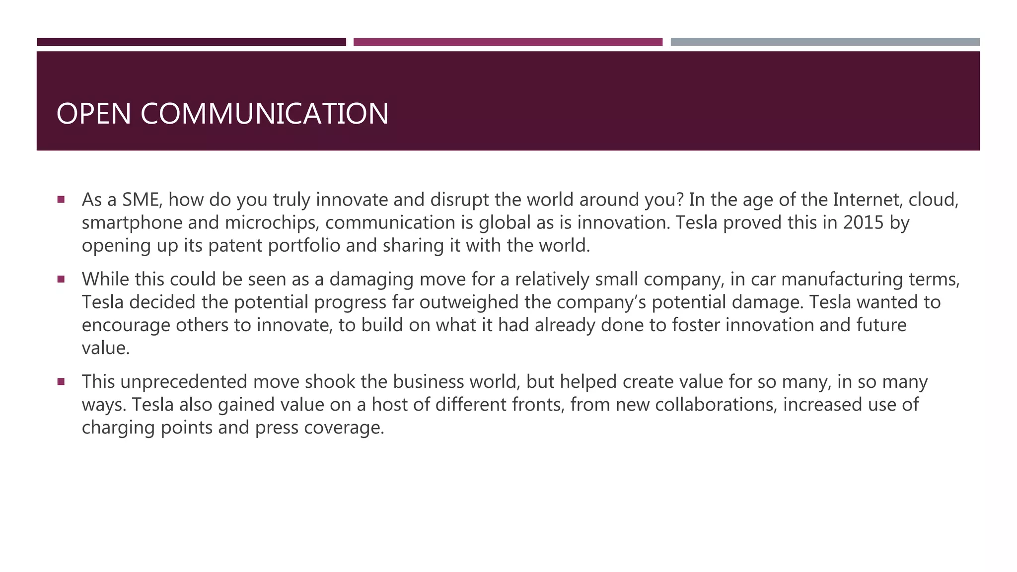 OPEN COMMUNICATION
 As a SME, how do you truly innovate and disrupt the world around you? In the age of the Internet, cloud,
smartphone and microchips, communication is global as is innovation. Tesla proved this in 2015 by
opening up its patent portfolio and sharing it with the world.
 While this could be seen as a damaging move for a relatively small company, in car manufacturing terms,
Tesla decided the potential progress far outweighed the company’s potential damage. Tesla wanted to
encourage others to innovate, to build on what it had already done to foster innovation and future
value.
 This unprecedented move shook the business world, but helped create value for so many, in so many
ways. Tesla also gained value on a host of different fronts, from new collaborations, increased use of
charging points and press coverage.
 