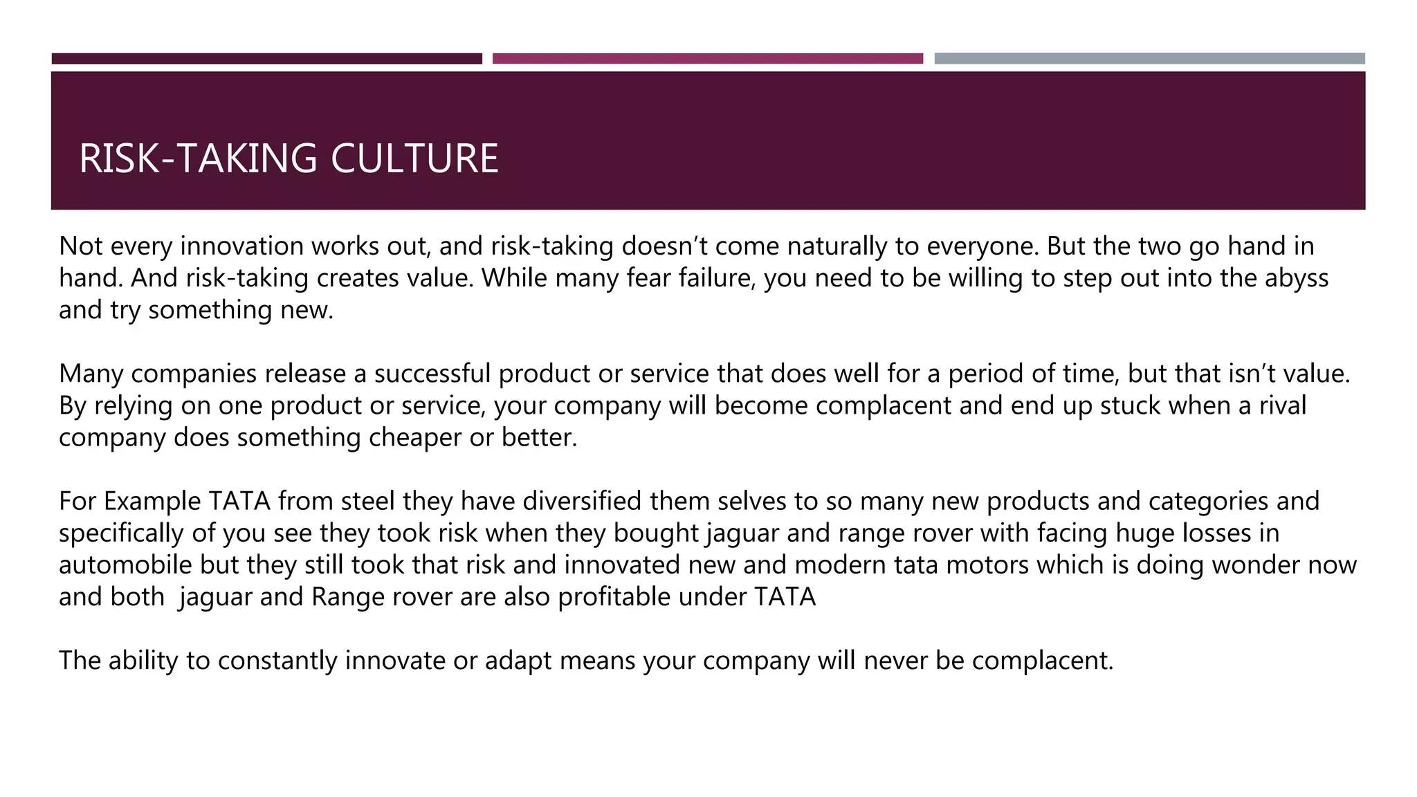 RISK-TAKING CULTURE
Not every innovation works out, and risk-taking doesn’t come naturally to everyone. But the two go hand in
hand. And risk-taking creates value. While many fear failure, you need to be willing to step out into the abyss
and try something new.
Many companies release a successful product or service that does well for a period of time, but that isn’t value.
By relying on one product or service, your company will become complacent and end up stuck when a rival
company does something cheaper or better.
For Example TATA from steel they have diversified them selves to so many new products and categories and
specifically of you see they took risk when they bought jaguar and range rover with facing huge losses in
automobile but they still took that risk and innovated new and modern tata motors which is doing wonder now
and both jaguar and Range rover are also profitable under TATA
The ability to constantly innovate or adapt means your company will never be complacent.
 