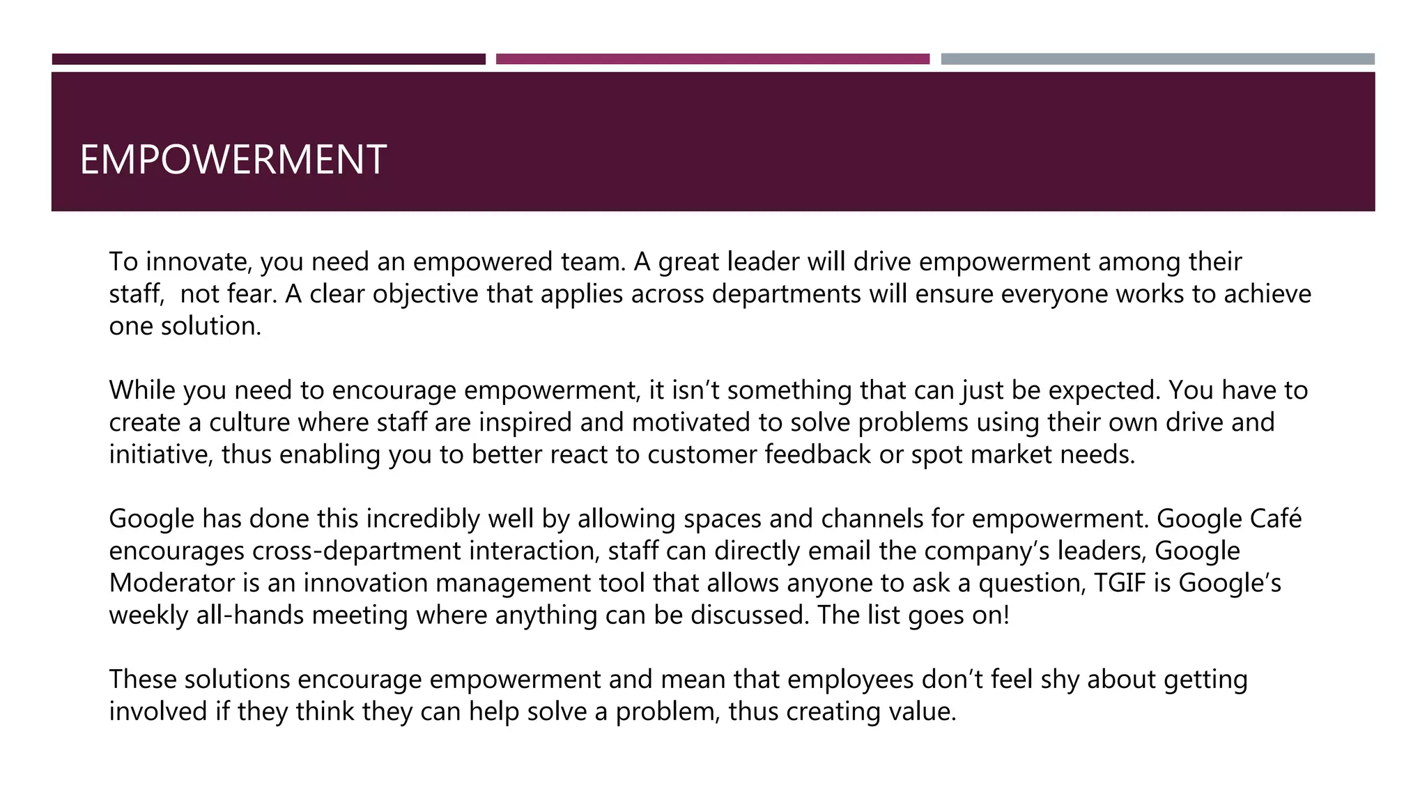 EMPOWERMENT
To innovate, you need an empowered team. A great leader will drive empowerment among their
staff, not fear. A clear objective that applies across departments will ensure everyone works to achieve
one solution.
While you need to encourage empowerment, it isn’t something that can just be expected. You have to
create a culture where staff are inspired and motivated to solve problems using their own drive and
initiative, thus enabling you to better react to customer feedback or spot market needs.
Google has done this incredibly well by allowing spaces and channels for empowerment. Google Café
encourages cross-department interaction, staff can directly email the company’s leaders, Google
Moderator is an innovation management tool that allows anyone to ask a question, TGIF is Google’s
weekly all-hands meeting where anything can be discussed. The list goes on!
These solutions encourage empowerment and mean that employees don’t feel shy about getting
involved if they think they can help solve a problem, thus creating value.
 