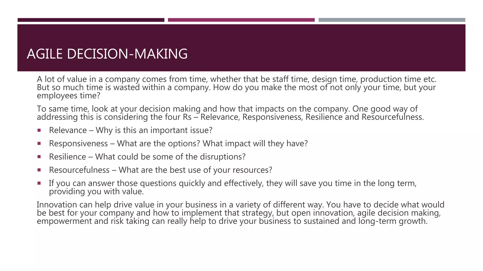 AGILE DECISION-MAKING
A lot of value in a company comes from time, whether that be staff time, design time, production time etc.
But so much time is wasted within a company. How do you make the most of not only your time, but your
employees time?
To same time, look at your decision making and how that impacts on the company. One good way of
addressing this is considering the four Rs – Relevance, Responsiveness, Resilience and Resourcefulness.
 Relevance – Why is this an important issue?
 Responsiveness – What are the options? What impact will they have?
 Resilience – What could be some of the disruptions?
 Resourcefulness – What are the best use of your resources?
 If you can answer those questions quickly and effectively, they will save you time in the long term,
providing you with value.
Innovation can help drive value in your business in a variety of different way. You have to decide what would
be best for your company and how to implement that strategy, but open innovation, agile decision making,
empowerment and risk taking can really help to drive your business to sustained and long-term growth.
 