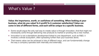  Some would argue the only real way to create value is through innovation. And that might not
necessarily come through delivering new products to market or pivoting into a new market.
 Innovation is not a standalone development linked to one department, such as R&D, it
involves a whole ecosystem, often spreading further than your business alone.
 That means value can be achieved in lots of different ways, and can fundamentally change
the way a company operates both internally and externally.
Value; the importance, worth, or usefulness of something. When looking at your
business, what do you value? Is it profit? Is it customer satisfaction? Value can
come in lots of different forms, and each will be unique to a specific business.
What's Value ?
 