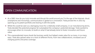 OPEN COMMUNICATION
 As a SME, how do you truly innovate and disrupt the world around you? In the age of the Internet, cloud,
smartphone and microchips, communication is global as is innovation. Tesla proved this in 2015 by
opening up its patent portfolio and sharing it with the world.
 While this could be seen as a damaging move for a relatively small company, in car manufacturing terms,
Tesla decided the potential progress far outweighed the company’s potential damage. Tesla wanted to
encourage others to innovate, to build on what it had already done to foster innovation and future
value.
 This unprecedented move shook the business world, but helped create value for so many, in so many
ways. Tesla also gained value on a host of different fronts, from new collaborations, increased use of
charging points and press coverage.
 