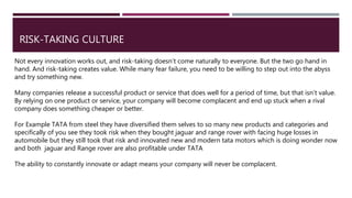 RISK-TAKING CULTURE
Not every innovation works out, and risk-taking doesn’t come naturally to everyone. But the two go hand in
hand. And risk-taking creates value. While many fear failure, you need to be willing to step out into the abyss
and try something new.
Many companies release a successful product or service that does well for a period of time, but that isn’t value.
By relying on one product or service, your company will become complacent and end up stuck when a rival
company does something cheaper or better.
For Example TATA from steel they have diversified them selves to so many new products and categories and
specifically of you see they took risk when they bought jaguar and range rover with facing huge losses in
automobile but they still took that risk and innovated new and modern tata motors which is doing wonder now
and both jaguar and Range rover are also profitable under TATA
The ability to constantly innovate or adapt means your company will never be complacent.
 