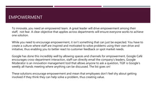 EMPOWERMENT
To innovate, you need an empowered team. A great leader will drive empowerment among their
staff, not fear. A clear objective that applies across departments will ensure everyone works to achieve
one solution.
While you need to encourage empowerment, it isn’t something that can just be expected. You have to
create a culture where staff are inspired and motivated to solve problems using their own drive and
initiative, thus enabling you to better react to customer feedback or spot market needs.
Google has done this incredibly well by allowing spaces and channels for empowerment. Google Café
encourages cross-department interaction, staff can directly email the company’s leaders, Google
Moderator is an innovation management tool that allows anyone to ask a question, TGIF is Google’s
weekly all-hands meeting where anything can be discussed. The list goes on!
These solutions encourage empowerment and mean that employees don’t feel shy about getting
involved if they think they can help solve a problem, thus creating value.
 