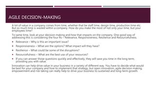 AGILE DECISION-MAKING
A lot of value in a company comes from time, whether that be staff time, design time, production time etc.
But so much time is wasted within a company. How do you make the most of not only your time, but your
employees time?
To same time, look at your decision making and how that impacts on the company. One good way of
addressing this is considering the four Rs – Relevance, Responsiveness, Resilience and Resourcefulness.
 Relevance – Why is this an important issue?
 Responsiveness – What are the options? What impact will they have?
 Resilience – What could be some of the disruptions?
 Resourcefulness – What are the best use of your resources?
 If you can answer those questions quickly and effectively, they will save you time in the long term,
providing you with value.
Innovation can help drive value in your business in a variety of different way. You have to decide what would
be best for your company and how to implement that strategy, but open innovation, agile decision making,
empowerment and risk taking can really help to drive your business to sustained and long-term growth.
 