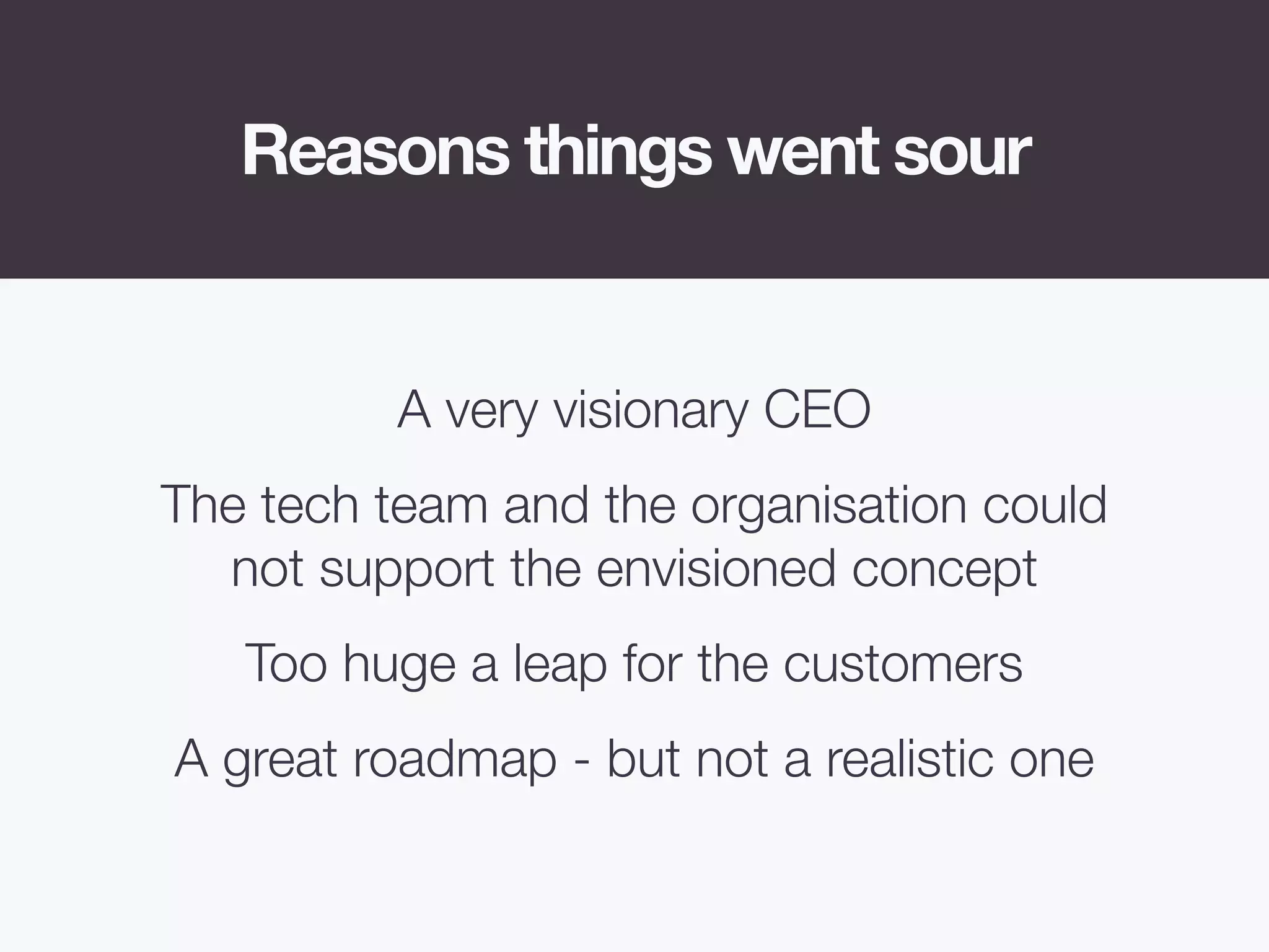 Reasons things went sour
A very visionary CEO
The tech team and the organisation could
not support the envisioned concept
Too huge a leap for the customers
A great roadmap - but not a realistic one
 