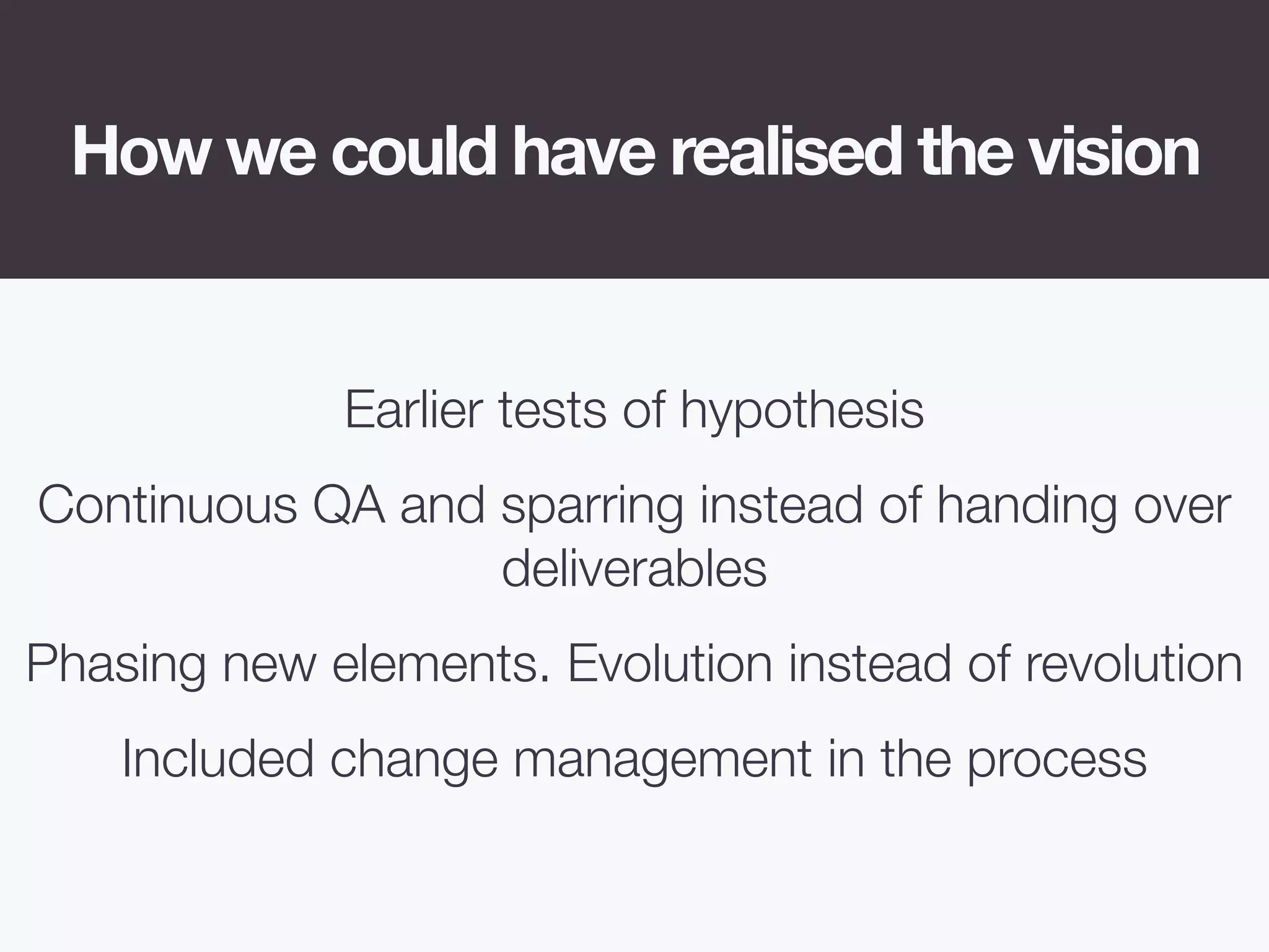 How we could have realised the vision
Earlier tests of hypothesis
Continuous QA and sparring instead of handing over
deliverables
Phasing new elements. Evolution instead of revolution
Included change management in the process
 