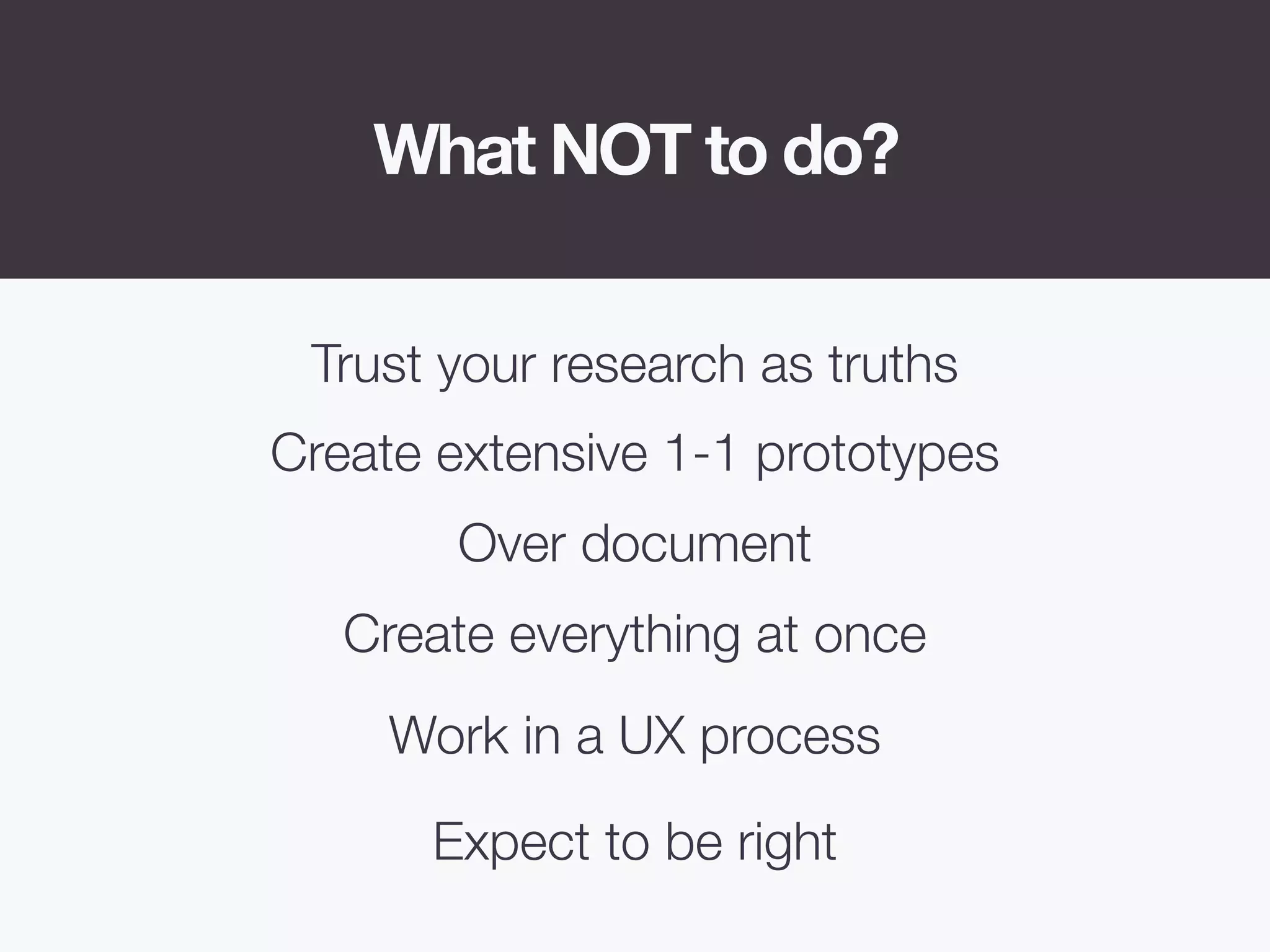 What NOT to do?
Create extensive 1-1 prototypes
Over document
Create everything at once
Expect to be right
Trust your research as truths
Work in a UX process
 