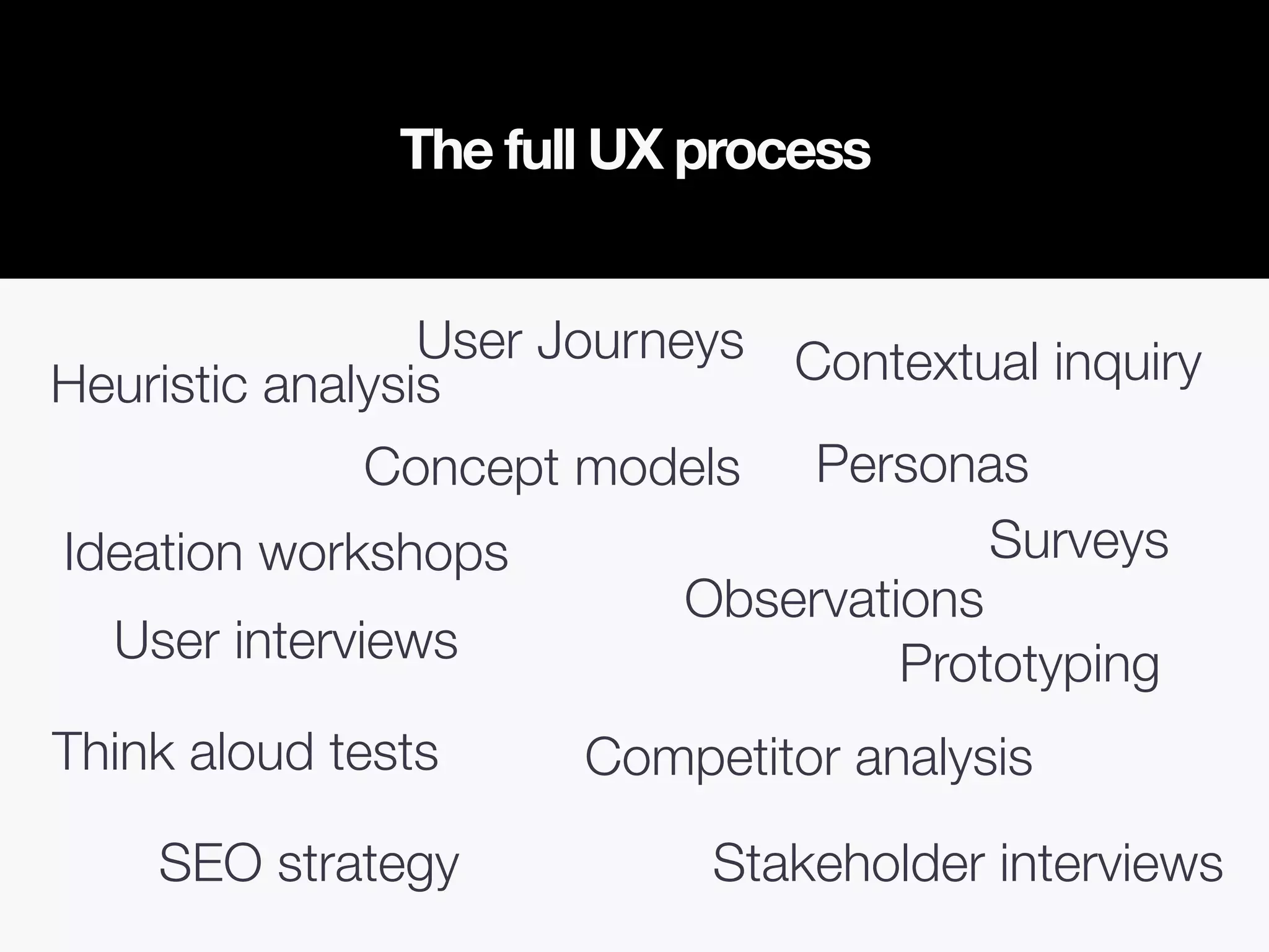 The full UX process
Competitor analysis
Heuristic analysis
SEO strategy
Observations
Stakeholder interviews
Ideation workshops
User interviews
Contextual inquiry
Personas
User Journeys
Concept models
Surveys
Prototyping
Think aloud tests
 