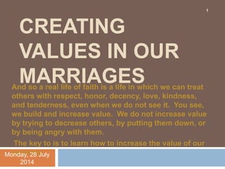 CREATING
VALUES IN OUR
MARRIAGESAnd so a real life of faith is a life in which we can treat
others with respect, honor, decency, love, kindness,
and tenderness, even when we do not see it. You see,
we build and increase value. We do not increase value
by trying to decrease others, by putting them down, or
by being angry with them.
The key to is to learn how to increase the value of our
spouses.Monday, 28 July
2014
1
 