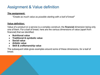 Assignment & Value definition
The assignment:
     "Create as much value as possible starting with a loaf of bread"


Value definition:
Value of a product or a service is a complex construct, the financial dimension being only
one of them. For a loaf of bread, here are the various dimensions of value (apart from
financial) that we identified:
 ●   Nutritional value
 ●   Traditional & symbolic value
 ●   Social value
 ●   Artistic value
 ●   Skill & craftsmanship value
The subsequent slide gives examples around some of these dimensions, for a loaf of
bread.
 