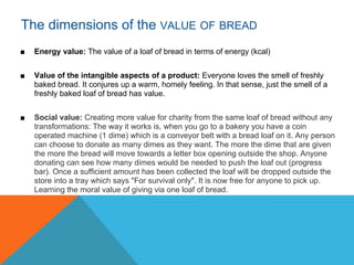 The dimensions of the VALUE OF BREAD
■   Energy value: The value of a loaf of bread in terms of energy (kcal)


■   Value of the intangible aspects of a product: Everyone loves the smell of freshly
    baked bread. It conjures up a warm, homely feeling. In that sense, just the smell of a
    freshly baked loaf of bread has value.


■   Social value: Creating more value for charity from the same loaf of bread without any
    transformations: The way it works is, when you go to a bakery you have a coin
    operated machine (1 dime) which is a conveyor belt with a bread loaf on it. Any person
    can choose to donate as many dimes as they want. The more the dime that are given
    the more the bread will move towards a letter box opening outside the shop. Anyone
    donating can see how many dimes would be needed to push the loaf out (progress
    bar). Once a sufficient amount has been collected the loaf will be dropped outside the
    store into a tray which says "For survival only". It is now free for anyone to pick up.
    Learning the moral value of giving via one loaf of bread.
 