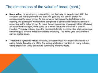 The dimensions of the value of bread (cont.)
■   Moral value: he joy of giving is something can that only be experienced. With the
    conveyer belt loaf experiment one does not gain any real benefit except for
    experiencing the joy of giving. As the conveyer belt draws the loaf closer to the
    opening, the participant will feel more compelled to donate and increase a sense of
    ownership in the act of giving. To make the act even more engaging instead of having
    an automated conveyor, there could be a wheel that turns only when a dime is
    inserted. This way not only does the participant donate his money but also some more
    time/energy to turn the wheel which feels rewarding. The wheel gets stuck before it
    can be rotated again.


■   Tradition & symbolic value: Industrial, processed food has massively altered our
    eating habits. Bread is one of the first eating artefacts of mankind. In many cultures,
    eating bread with family equates to connecting with your roots.
 