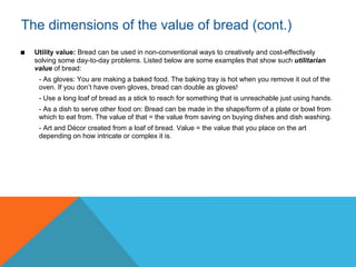 The dimensions of the value of bread (cont.)
■   Utility value: Bread can be used in non-conventional ways to creatively and cost-effectively
    solving some day-to-day problems. Listed below are some examples that show such utilitarian
    value of bread:
     - As gloves: You are making a baked food. The baking tray is hot when you remove it out of the
     oven. If you don’t have oven gloves, bread can double as gloves!
     - Use a long loaf of bread as a stick to reach for something that is unreachable just using hands.
     - As a dish to serve other food on: Bread can be made in the shape/form of a plate or bowl from
     which to eat from. The value of that = the value from saving on buying dishes and dish washing.
     - Art and Décor created from a loaf of bread. Value = the value that you place on the art
     depending on how intricate or complex it is.
 
