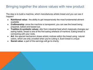 Bringing together the above values with new product

The idea is to build a machine, which manufactures artistic bread and you can see it
happen!
 ●   Nutritional value: the ability to get inexpensively the most fundamental aliment
     available
 ●   Craftmanship: since the machine is transparent, you can see the bread being
     prepared, baked and tossed out.
 ●   Tradition & symbolic values: afar from industrial food which massively changes our
     eating habits, bread is one of the first eating artefacts of mankind. Eating bread is
     connecting with your roots.
 ●   Art: the special mechanism draws artistic motives within the bread using natural
     colors, which are only unveiled when you're cutting it. Each bread is unique
 ●   Social value: a part of the earnings will go to charity
 