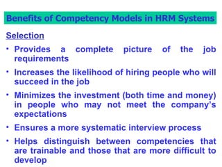 Benefits of Competency Models in HRM Systems Selection Provides a complete picture of the job requirements  Increases the likelihood of hiring people who will succeed in the job Minimizes the investment (both time and money) in people who may not meet the company’s expectations Ensures a more systematic interview process Helps distinguish between competencies that are trainable and those that are more difficult to develop Benefits of Competency Models in HRM Systems 