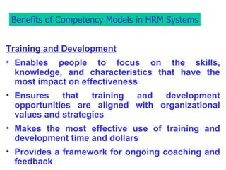 Benefits of Competency Models in HRM Systems Training and Development Enables people to focus on the skills, knowledge, and characteristics that have the most impact on effectiveness Ensures that training and development opportunities are aligned with organizational values and strategies Makes the most effective use of training and development time and dollars Provides a framework for ongoing coaching and feedback Benefits of Competency Models in HRM Systems 