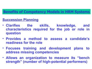 Benefits of Competency Models in HRM Systems Succession Planning Clarifies the skills, knowledge, and characteristics required for the job or role in question Provides a method to assess a candidate’s readiness for the role Focuses training and development plans to address missing competencies Allows an organization to measure its “bench strength” (number of high-potential performers) Benefits of Competency Models in HRM Systems 