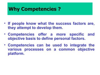 Why Competencies ? If people know what the success factors are, they attempt to develop them. Competencies offer a more specific and objective basis to define personal factors. Competencies can be used to integrate the various processes on a common objective platform. 