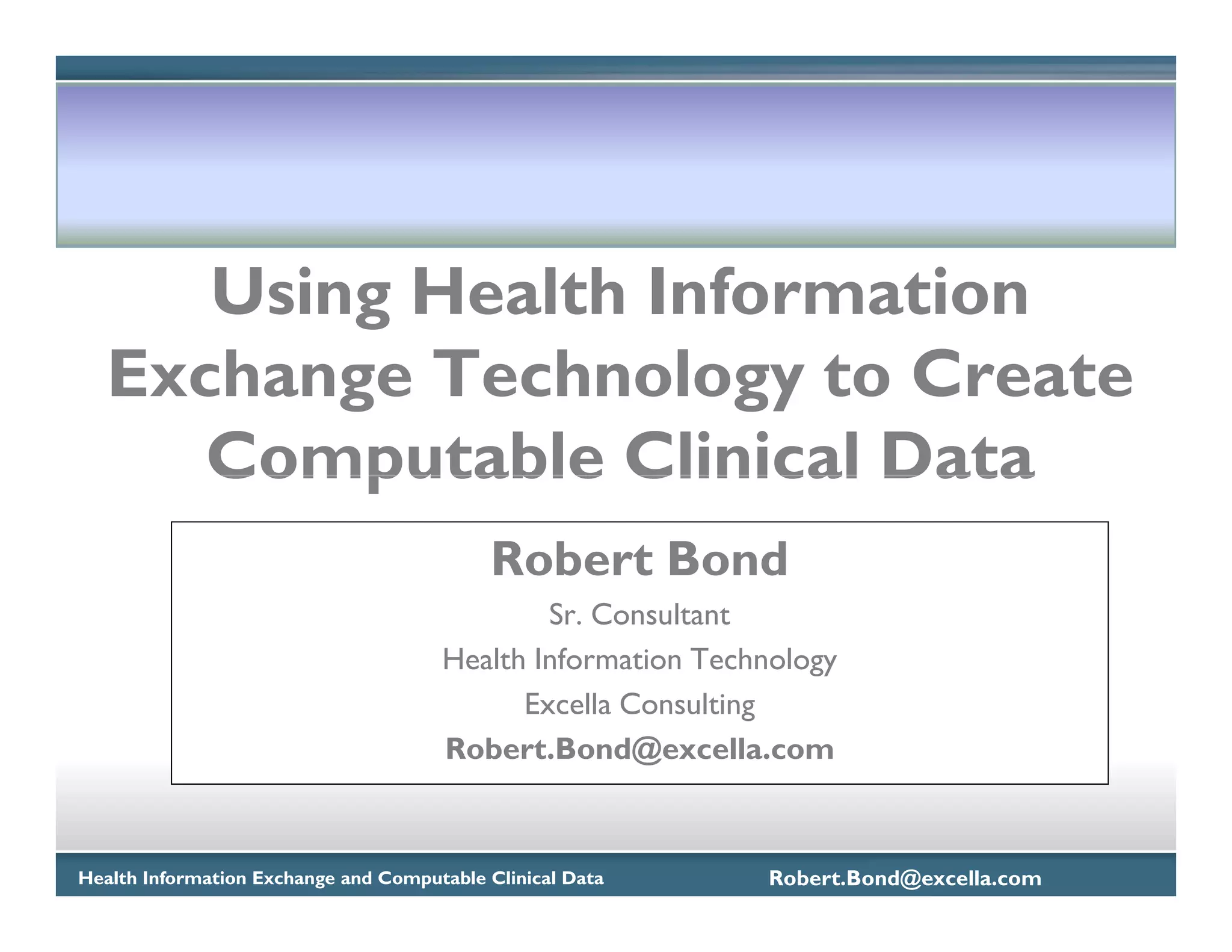 Using Health Information
   Exchange Technology to Create
      Computable Clinical Data
                                           Robert Bond
                                              Sr. Consultant
                                      Health Information Technology
                                            Excella Consulting
                                      Robert.Bond@excella.com



Health Information Exchange and Computable Clinical Data     Robert.Bond@excella.com
 
