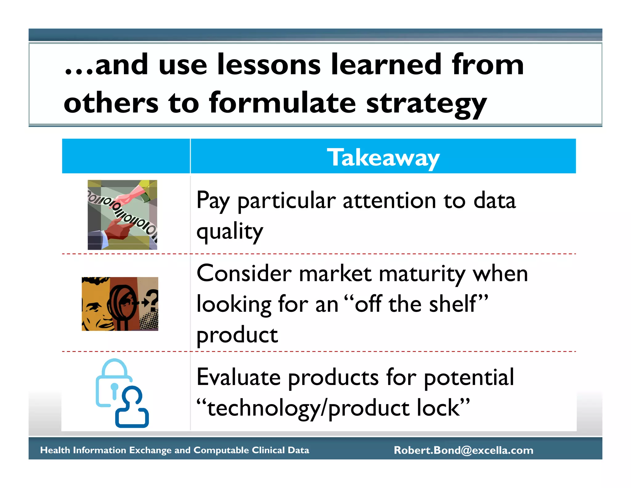 …and use lessons learned from
    others to formulate strategy
                                                           Takeaway
                                Pay particular attention to data
                                quality
                                Consider market maturity when
                                looking for an “off the shelf”
                                product
                                Evaluate products for potential
                                “technology/product lock”
Health Information Exchange and Computable Clinical Data       Robert.Bond@excella.com
 