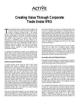 T
Creating Value Through Corporate
Trade Under IFRS
he concept that business strategies should be judged by the
economic value they create is commonly accepted in the
business community. Companies often, in the ordinary
course of business, inadvertently produce some amount of excess
inventory, capital goods or real estate as technology advances,
supply outpaces demand or changes in the business environment
occur relative to the business in question. These excesses,
overstocks or underutilized assets are also referred to as
“underperforming assets” and represent a substantial corporate value
opportunity that is often times suboptimized. Corporate trade is a
strategy to create value typically in the form of cash savings or
incremental business. Amazingly, while corporate trade creates
substantial economic benefits, it is often misunderstood and
consequently overlooked.
In evaluating the productivity of assets, some companies may
typically dispose of their underperforming assets through liquidation,
where such companies may only realize 30-40% of the assets’
original value, while other companies today are utilizing the corporate
trade strategy to realize 100% of the economic value of the assets
traded. The realization of the extra 60%-70% of value is huge.
How Does Corporate Trade Work?
A corporate strategy involves selling the assets at their original
wholesale values instead of liquidation value, in the case of
merchandise, or values typically 2-3 times greater than the current
fair value, in the case of capital goods or real estate, to a corporate
trading company such as Active International (“Active”). Active
purchases these assets using its “currency” known as trade credits.
Trade credits coupled with cash (rather than 100% cash) are then
used by the selling company to purchase media, retail marketing,
activizations, printing, travel or other goods and services through
Active at the equivalent independently determined cash amounts that
would have otherwise been spent. Thus, corporate trade creates
value through cash savings. Certain companies have also applied a
similar strategy utilizing excess manufacturing capacity to produce a
product line for corporate trade which can be distributed outside their
normal distribution channels. This corporate trade strategy creates
incremental business and, at the same time, creates economic
benefit as the trade credits are utilized.
In the case of media, Active operates in the same capacity as the
media-buying department of an advertising agency. The price of the
media or other goods and services purchased through Active is
benchmarked or matched to what the selling company would have
paid, except that when such services are purchased through Active
as part of a corporate trade transaction as described above, the
services are paid for with a combination of cash and trade credits, at
prices established by the selling company and its suppliers. Thus, the
utilization of the trade credit creates cash savings and real economic
value from amounts that would otherwise have been spent. No media
or other service order is ever placed without the selling company and
its advertising agency’s approval (in the case of advertising) and as a
result, the services so purchased will meet all of the selling
company’s specifications.
Active charges no fees or commissions and, in the case of media,
Active bills the media net of advertising agency standard
commissions up to 15% so as not to interfere with the selling
company/advertising agency relationship. Further, Active provides
full proof of performance, so the selling company can easily ascertain
that what was ordered was, in fact, delivered. With respect to non-
media goods and services, the process works similarly.
Accounting and Financial Statement Treatment
Authoritative accounting guidance for corporate trading or barter for
is generally set forth in International Financial Reporting Standards
(IAS16, IAS18, IAS38, IAS40, IFRIC18 and SIC-31).
Under IAS 18 12, “When goods are sold or services are rendered in
exchange for dissimilar goods or services, the exchange is regarded
as a transaction which generates revenue. The revenue is measured
at the fair value of the goods or services received, adjusted by the
amount of any cash or cash equivalents transferred. When the fair
value of the goods or services received cannot be measured reliably,
the revenue is measured at the fair value of the goods or services
given up, adjusted by the amount of any cash or cash equivalents
transferred.” In a corporate trade transaction, since services
associated with a trade credit have not yet been rendered utilizing
the trade credits exchanged, revenue is not recognized and such
amount is reflected as a prepaid asset.
Thus, corporate trade transactions under IFRS involving exchanges
of assets for a trade credit have commercial substance and are
generally measured at the fair value of assets exchanged unless the
fair value of the trade credit is more clearly evident. Fair value is “the
amount for which an asset could be exchanged or liability settled
between knowledgeable, willing parties in an arm’s length
transaction.” IFRS13 similarly defines fair value as “the price that
would be received to sell an asset or paid to transfer a liability in an
 